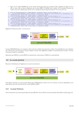 •      lignes 11-12 : l'ordre INSERT qui va être exécuté. Il doit provoquer une exception. Celle-ci apparaît aux lignes 15-16 et
              elle est claire. Elle est lancée initialement par le pilote JDBC de MySQL pour violation de la contrainte d'unicité des
              rendez-vous. On en déduit qu'on devrait voir ces exceptions dans les logs du test JUnit. Or ce n'est pas le cas :

       1. java.rmi.MarshalException: CORBA MARSHAL 1330446347 Maybe; nested exception is:
       2.    org.omg.CORBA.MARSHAL: Avertissement: IOP00810011: Exception from readValue on                       ValueHandler in
          CDRInputStream vmcid: OMG minor code: 11 completed: Maybe
       3. java.rmi.MarshalException: CORBA MARSHAL 1330446347 Maybe; nested exception is:
       4.    org.omg.CORBA.MARSHAL: Avertissement: IOP00810011: Exception from readValue on                       ValueHandler in
          CDRInputStream vmcid: OMG minor code: 11 completed: Maybe
       5. java.rmi.MarshalException: CORBA MARSHAL 1330446347 Maybe; nested exception is:
       6.    org.omg.CORBA.MARSHAL: Avertissement: IOP00810011: Exception from readValue on                       ValueHandler in
          CDRInputStream vmcid: OMG minor code: 11 completed: Maybe
       7. java.rmi.MarshalException: CORBA MARSHAL 1330446347 Maybe; nested exception is:
       8.    org.omg.CORBA.MARSHAL: Avertissement: IOP00810011: Exception from readValue on                       ValueHandler in
          CDRInputStream vmcid: OMG minor code: 11 completed: Maybe

Rappelons l'architecture client / serveur du test :



                                                                          Couche          Couche
                                      Client                EJB            [JPA /         [JDBC]
                                                           [DAO]        EclipseLink]                        SGBD         BD


                                                                 serveur Glassfish

Lorsque l'EJB [DAO] lance une exception, celle-ci doit être sérialisée pour parvenir au client. C'est probablement cette opération
qui a échoué pour une raison que je n'ai pas comprise. Comme notre application complète ne fonctionnera pas en client / serveur,
nous pouvons ignorer ce problème.

Maintenant que l'EJB de la couche [DAO] est opérationnel, on peut passer à l'EJB de la couche [métier].


 3.5 La couche [métier]

Revenons à l'architecture de l'application en cours de construction :



                             Couche                                       Couche          Couche
           Nav.                JSF               EJB        EJB            [JPA /         [JDBC]
                              [web]            [métier]    [DAO]        EclipseLink]                        SGBD         BD


                                                      serveur Glassfish

Nous allons construire un nouveau projet Maven pour l'EJB [métier]. Comme on le voit ci-dessus, il aura une dépendance sur le
projet Maven qui a été construit pour les couches [DAO] et [JPA].


3.5.1         Le projet Netbeans

Nous construisons un nouveau projet Maven de type EJB. Pour cela, il suffit de suivre la procédure déjà utilisée et décrite page 163.




http://tahe.developpez.com
                                                                                                                              194/424
 