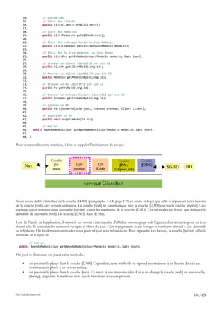 14.         // couche dao
       15.         // liste des clients
       16.         public List<Client> getAllClients();
       17.
       18.         // liste des Médecins
       19.         public List<Medecin> getAllMedecins();
       20.
       21.         // liste des créneaux horaires d'un médecin
       22.         public List<Creneau> getAllCreneaux(Medecin medecin);
       23.
       24.         // liste des Rv d'un médecin, un jour donné
       25.         public List<Rv> getRvMedecinJour(Medecin medecin, Date jour);
       26.
       27.         // trouver un client identifié par son id
       28.         public Client getClientById(Long id);
       29.
       30.         // trouver un client idenbtifié par son id
       31.         public Medecin getMedecinById(Long id);
       32.
       33.         // trouver un Rv identifié par son id
       34.         public Rv getRvById(Long id);
       35.
       36.         // trouver un créneau horaire identifié par son id
       37.         public Creneau getCreneauById(Long id);
       38.
       39.         // ajouter un RV
       40.         public Rv ajouterRv(Date jour, Creneau creneau, Client client);
       41.
       42.         // supprimer un RV
       43.         public void supprimerRv(Rv rv);
       44.
       45.         // metier
       46.   public AgendaMedecinJour getAgendaMedecinJour(Medecin medecin, Date jour);
       47.
       48. }

Pour comprendre cette interface, il faut se rappeler l'architecture du projet :



                             Couche                                       Couche           Couche
           Nav.                JSF            EJB           EJB            [JPA /          [JDBC]
                              [web]         [métier]       [DAO]        EclipseLink]                         SGBD         BD


                                                   serveur Glassfish

Nous avons défini l'interface de la couche [DAO] (paragraphe 3.4.4, page 179) et avons indiqué que celle-ci répondait à des besoins
de la couche [web], des besoins utilisateur. La couche [web] ne communique avec la couche [DAO] que via la couche [métier]. Ceci
explique qu'on retrouve dans la couche [métier] toutes les méthodes de la couche [DAO]. Ces méthodes ne feront que déléguer la
demande de la couche [web] à la couche [DAO]. Rien de plus.

Lors de l'étude de l'application, il apparaît un besoin : être capable d'afficher sur une page web l'agenda d'un médecin pour un jour
donné afin de connaître les créneaux occupés et libres du jour. C'est typiquement le cas lorsque la secrétaire répond à une demande
au téléphone. On lui demande un rendez-vous pour tel jour avec tel médecin. Pour répondre à ce besoin, la couche [métier] offre la
méthode de la ligne 46.

         // metier
   public AgendaMedecinJour getAgendaMedecinJour(Medecin medecin, Date jour);

On peut se demander où placer cette méthode :

       •      on pourrait la placer dans la couche [DAO]. Cependant, cette méthode ne répond pas vraiment à un besoin d'accès aux
              données mais plutôt à un besoin métier,
       •      on pourrait la placer dans la couche [web]. Ce serait là une mauvaise idée. Car si on change la couche [web] en une couche
              [Swing], on perdra la méthode alors que le besoin est toujours présent.



http://tahe.developpez.com
                                                                                                                                196/424
 