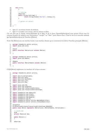 22.     this.rv=rv;
       23.         }
       24.
       25.         // toString
       26.         @Override
       27.         public String toString() {
       28.                 return String.format("[%s %s]", creneau,rv);
       29.         }
       30.
       31.         // getters et setters
       32.
       33.   ...
       34. }

       •ligne 12 : un créneau horaire du médecin,
       •ligne 13 : le rendez-vous associé, null si le créneau est libre.
On voit ainsi que le champ creneauxMedecinJour de la ligne 14 de la classe [AgendaMedecinJour] nous permet d'avoir tous les
créneaux horaires du médecin avec l'information " occupé " ou " libre " pour chacun d'eux. C'était le but de la nouvelle méthode
[getAgendaMedecinJour] de l'interface [IMetier].

Notre Ejb [Metier] aura une interface locale et une interface distante qui se contenteront de dériver l'interface principale [IMetier] :

       1.     package rdvmedecins.metier.service;
       2.     import javax.ejb.Local;
       3.
       4.     @Local
       5.     public interface IMetierLocal extends IMetier{
       6.
       7.     }

       1.     package rdvmedecins.metier.service;
       2.     import javax.ejb.Remote;
       3.
       4.     @Remote
       5.     public interface IMetierRemote extends IMetier{
       6.
       7.     }

L'EJB [Metier] implémente ces interfaces de la façon suivante :

       1.     package rdvmedecins.metier.service;
       2.
       3.     import         java.io.Serializable;
       4.     import         java.util.Date;
       5.     import         java.util.Hashtable;
       6.     import         java.util.List;
       7.     import         java.util.Map;
       8.
       9.     import         javax.ejb.EJB;
       10.    import         javax.ejb.Singleton;
       11.    import         javax.ejb.TransactionAttribute;
       12.    import         javax.ejb.TransactionAttributeType;
       13.
       14.    import         rdvmedecins.dao.IDaoLocal;
       15.    import         rdvmedecins.jpa.Client;
       16.    import         rdvmedecins.jpa.Creneau;
       17.    import         rdvmedecins.jpa.Medecin;
       18.    import         rdvmedecins.jpa.Rv;
       19.    import         rdvmedecins.metier.entites.AgendaMedecinJour;
       20.    import         rdvmedecins.metier.entites.CreneauMedecinJour;
       21.
       22.    @Singleton
       23.    @TransactionAttribute(TransactionAttributeType.REQUIRED)
       24.    public class Metier implements IMetierLocal, IMetierRemote, Serializable {
       25.
       26.        // couche dao
       27.        @EJB
       28.        private IDaoLocal dao;
       29.
       30.        public Metier() {
       31.        }
       32.
       33.        @Override




http://tahe.developpez.com
                                                                                                                                198/424
 