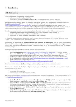 1      Introduction

 1.1 Présentation

Nous nous proposons ici d'introduire, à l'aide d'exemples
   •   le framework Java Server Faces 2 (JSF2),
   •   la bibliothèque de composants PrimeFaces pour JSF2, pour les applications de bureau et les mobiles.

Ce document est principalement destiné aux étudiants et développeurs intéressés par la bibliothèque de composants PrimeFaces
[http://www.primefaces.org]. Ce framework propose plusieurs dizaines de composants ajaxifiés
[http://www.primefaces.org/showcase/ui/home.jsf] permettant de construire des applications web ayant un aspect et un
comportement analogues à ceux des applications de bureau. Primefaces s'appuie sur JSF2 d'où la nécessité de présenter d'abord ce
framework. Primefaces propose de plus des composants spécifiques pour les mobiles. Nous les présenterons également.

Pour illustrer notre propos nous construirons une application de prise de rendez-vous dans différents environnements :
    1. une application web classique avec les technologies JSF2 / EJB3 / JPA sur un serveur Glassfish 3.1,
    2. la même application ajaxifiée, avec la technologie PrimeFaces,
    3. et pour finir, une version mobile avec la technologie PrimeFaces Mobile.

A chaque fois qu'une version aura été construite, nous la porterons dans un environnement JSF2 / Spring / JPA sur un serveur
Tomcat 7. Nous construirons donc six applications Java EE.

Le document ne présente que ce qui est nécessaire pour construire ces applications. Aussi ne doit-on pas y chercher
l'exhaustivité. On ne la trouvera pas. Ce n'est pas non plus un recueil de bonnes pratiques. Des développeurs aguerris pourront ainsi
trouver qu'ils auraient fait les choses différemment. J'espère simplement que ce document n'est pas non plus un recueil de
mauvaises pratiques.

Pour approfondir JSF2 et PrimeFaces on pourra utiliser les références suivantes :

       •      [ref1] : Java EE5 Tutorial [http://java.sun.com/javaee/5/docs/tutorial/doc/index.HTML], la référence Sun pour
              découvrir Java EE5. On lira la partie II [Web Tier] pour découvrir la technologie web et notamment JSF. Les exemples du
              tutoriel peuvent être téléchargés. Ils viennent sous forme de projets Netbeans qu'on peut charger et exécuter,
       •      [ref2] : Core JavaServer Faces de David Geary et Cay S. Horstmann, troisième édition, aux éditions Mc Graw-Hill,
       •      [ref3] : la documentation de PrimeFaces [http://primefaces.googlecode.com/files/primefaces_users_guide_3_2.pdf],
       •      [ref4] : la documentation de PrimeFaces Mobile :
              [http://primefaces.googlecode.com/files/primefaces_mobile_users_guide_0_9_2.pdf].

Nous ferons parfois référence à [ref2] pour indiquer au lecteur qu'il peut approfondir un domaine avec ce livre.

Le document a été écrit de telle façon qu'il puisse être compris par le plus grand nombre. Les pré-requis nécessaires à sa
compréhension sont les suivants :

       •      connaissance du langage Java,
       •      connaissances de base du développement Java EE.

On trouvera sur le site [http://developpez.com] toutes les ressources nécessaires à ces pré-requis. On en trouvera certaines sur le
site [http://tahe.developpez.com] :

       •      [ref5] : Introduction à la programmation web en Java (septembre 2002) [http://tahe.developpez.com/java/web/] :
              donne les bases de la programmation web en Java : servlets et pages JSP,
       •      [ref6] : Les bases du développement web MVC en Java (mai 2006) [http://tahe.developpez.com/java/baseswebmvc] :
              préconise le développement d'applications web avec des architectures à trois couches, où la couche web implémente le
              modèle de conception (Design Pattern) MVC (Modèle, Vue, Contrôleur).
       •      [ref7] : Introduction à Java EE 5 (juin 2010) [http://tahe.developpez.com/java/javaee]. Ce document permet de
              découvrir JSF 1 et les EJB3.
       •      [ref8] : Persistance Java par la pratique (juin 2007) [http://tahe.developpez.com/java/jpa]. Ce document permet de
              découvrir la persistance des données avec JPA (Java Persistence API).




http://tahe.developpez.com
                                                                                                                                2/424
 