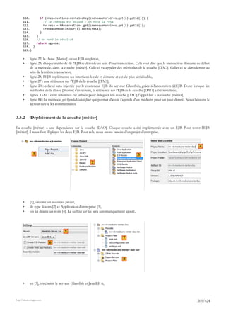 110.     if (hReservations.containsKey(creneauxHoraires.get(i).getId())) {
       111.       // le créneau est occupé - on note la resa
       112.       Rv resa = hReservations.get(creneauxHoraires.get(i).getId());
       113.       creneauxMedecinJour[i].setRv(resa);
       114.     }
       115.   }
       116.   // on rend le résultat
       117.   return agenda;
       118. }
       119.}

       •      ligne 22, la classe [Metier] est un EJB singleton,
       •      ligne 23, chaque méthode de l'EJB se déroule au sein d'une transaction. Cela veut dire que la transaction démarre au début
              de la méthode, dans la couche [métier]. Celle-ci va appeler des méthodes de la couche [DAO]. Celles-ci se dérouleront au
              sein de la même transaction,
       •      ligne 24, l'EJB implémente ses interfaces locale et distante et est de plus sérialisable,
       •      ligne 27 : une référence sur l'EJB de la couche [DAO],
       •      ligne 29 : celle-ci sera injectée par le conteneur EJB du serveur Glassfish, grâce à l'annotation @EJB. Donc lorsque les
              méthodes de la classe [Metier] s'exécutent, la référence sur l'EJB de la couche [DAO] a été initialisée,
       •      lignes 33-81 : cette référence est utilisée pour déléguer à la couche [DAO] l'appel fait à la couche [métier],
       •      ligne 84 : la méthode getAgendaMedecinJour qui permet d'avoir l'agenda d'un médecin pour un jour donné. Nous laissons le
              lecteur suivre les commentaires.


3.5.2         Déploiement de la couche [métier]

La couche [métier] a une dépendance sur la couche [DAO]. Chaque couche a été implémentée avec un EJB. Pour tester l'EJB
[métier], il nous faut déployer les deux EJB. Pour cela, nous avons besoin d'un projet d'entreprise.


                                                                                                                                 4

                 1                                                                       3
                                                          2




       •      [1], on crée un nouveau projet,
       •      de type Maven [2] et Application d'entreprise [3],
       •      on lui donne un nom [4]. Le suffixe ear lui sera automatiquement ajouté,




                                      5
                                                                             7
                             6



                                                                             8




       •      en [5], on choisit le serveur Glassfish et Java EE 6,



http://tahe.developpez.com
                                                                                                                               200/424
 