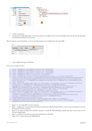 11                           12




       •      en [11], on l'exécute,
       •      en [12], dans l'onglet [Services], on voit que le projet a été déployé sur le serveur Glassfish. Cela veut dire que les deux Ejb
              sont désormais présents sur le serveur.

Dans les logs du serveur Glassfish, on trouve des informations sur le déploiement des deux EJB :



                                                    1




       •      en [1], l'onglet des logs de Glassfish.

On y trouve les logs suivants :

       1.     Infos: rdvmedecins.jpa.Creneau actually got transformed
       2.     Infos: rdvmedecins.jpa.Medecin actually got transformed
       3.     Infos: rdvmedecins.jpa.Personne actually got transformed
       4.     Infos: rdvmedecins.jpa.Client actually got transformed
       5.     Infos: rdvmedecins.jpa.Rv actually got transformed
       6.     Infos: EclipseLink, version: Eclipse Persistence Services - 2.3.2.v20111125-r10461
       7.     Infos: file:/D:/data/istia-1112/netbeans/dvp/jsf2-pf-pfm/maven/netbeans/rdvmedecins-jsf2-ejb/mv-
              rdvmedecins-metier-dao/mv-rdvmedecins-metier-dao-ear/target/gfdeploy/istia.st_mv-rdvmedecins-
              metier-dao-ear_ear_1.0-SNAPSHOT/mv-rdvmedecins-ejb-dao-jpa-1.0-SNAPSHOT_jar/_dbrdvmedecins2-PU
              login successful
       8.     Infos: EJB5181:Portable JNDI names for EJB DaoJpa: [java:global/istia.st_mv-rdvmedecins-metier-
              dao-ear_ear_1.0-SNAPSHOT/mv-rdvmedecins-ejb-dao-jpa-1.0-SNAPSHOT/DaoJpa!
              rdvmedecins.dao.IDaoRemote, java:global/istia.st_mv-rdvmedecins-metier-dao-ear_ear_1.0-
              SNAPSHOT/mv-rdvmedecins-ejb-dao-jpa-1.0-SNAPSHOT/DaoJpa!rdvmedecins.dao.IDaoLocal]
       9.     Infos: EJB5182:Glassfish-specific (Non-portable) JNDI names for EJB DaoJpa:
              [rdvmedecins.dao#rdvmedecins.dao.IDaoRemote, rdvmedecins.dao]
       10.    Infos: EJB5181:Portable JNDI names for EJB Metier: [java:global/istia.st_mv-rdvmedecins-metier-
              dao-ear_ear_1.0-SNAPSHOT/mv-rdvmedecins-ejb-metier-1.0-SNAPSHOT/Metier!
              rdvmedecins.metier.service.IMetierRemote, java:global/istia.st_mv-rdvmedecins-metier-dao-
              ear_ear_1.0-SNAPSHOT/mv-rdvmedecins-ejb-metier-1.0-SNAPSHOT/Metier!
              rdvmedecins.metier.service.IMetierLocal]
       11.    Infos: EJB5182:Glassfish-specific (Non-portable) JNDI names for EJB Metier:
              [rdvmedecins.metier.service.IMetierRemote#rdvmedecins.metier.service.IMetierRemote,
              rdvmedecins.metier.service.IMetierRemote]

       •      lignes 1-5 : les entités JPA ont été reconnues,
       •      ligne 7 : indique que la construction de l'unité de persistance [dbrdvmedecins2-PU] a réussi et que la connexion à la base
              de données associée a été faite,
       •      ligne 8 : les noms portables des interfaces distante et locale de l'EJB [DaoJpa]. portable veut dire reconnu par tous les
              serveurs d'application,
       •      ligne 9 : la même chose mais avec des noms propriétaires à Glassfish,
       •      lignes 10-11 : même chose pour l'EJB [Metier].


http://tahe.developpez.com
                                                                                                                                     202/424
 