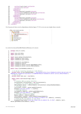 20.       <artifactId>gf-client</artifactId>
       21.       <version>3.1.1</version>
       22.     </dependency>
       23.     <dependency>
       24.       <groupId>${project.groupId}</groupId>
       25.       <artifactId>mv-rdvmedecins-ejb-dao-jpa</artifactId>
       26.       <version>${project.version}</version>
       27.     </dependency>
       28.     <dependency>
       29.       <groupId>${project.groupId}</groupId>
       30.       <artifactId>mv-rdvmedecins-ejb-metier</artifactId>
       31.       <version>${project.version}</version>
       32.     </dependency>
       33.   </dependencies>
       34. </project>

On s'assurera de bien avoir les dépendances décrites lignes 17-33. Le test sera une simple classe console :




Le code de la classe [ClientRdvMedecinsMetier] est le suivant :

       1.     package istia.st.client;
       2.
       3.     import java.util.Date;
       4.     import java.util.List;
       5.
       6.     import javax.naming.InitialContext;
       7.     import rdvmedecins.jpa.Client;
       8.     import rdvmedecins.jpa.Creneau;
       9.
       10.    import         rdvmedecins.jpa.Medecin;
       11.    import         rdvmedecins.jpa.Rv;
       12.    import         rdvmedecins.metier.entites.AgendaMedecinJour;
       13.    import         rdvmedecins.metier.service.IMetierRemote;
       14.
       15.    public class ClientRdvMedecinsMetier {
       16.
       17.   // le nom de l'interface distante de l'EJB [Metier]
       18.   private static String IDaoRemoteName = "java:global/istia.st_mv-rdvmedecins-metier-dao-ear_ear_1.0-
           SNAPSHOT/mv-rdvmedecins-ejb-metier-1.0-SNAPSHOT/Metier!rdvmedecins.metier.service.IMetierRemote";
       19.   // date du jour
       20.   private static Date jour = new Date();
       21.
       22.   public static void main(String[] args) {
       23.     try {
       24.       // contexte JNDI du serveur Glassfish
       25.       InitialContext initialContext = new InitialContext();
       26.       // référence sur couche [metier] distante
       27.       IMetierRemote metier = (IMetierRemote) initialContext.lookup(IDaoRemoteName);
       28.       // affichage clients
       29.       List<Client> clients = metier.getAllClients();
       30.       display("Liste des clients :", clients);
       31.       // affichage médecins
       32.       List<Medecin> medecins = metier.getAllMedecins();
       33.       display("Liste des médecins :", medecins);
       34.       // affichage créneaux d'un médecin
       35.       Medecin medecin = medecins.get(0);
       36.       List<Creneau> creneaux = metier.getAllCreneaux(medecin);
       37.       display(String.format("Liste des créneaux du médecin %s", medecin), creneaux);
       38.       // liste des Rv d'un médecin, un jour donné
       39.       display(String.format("Liste des rendez-vous du médecin %s, le [%s]", medecin, jour),
           metier.getRvMedecinJour(medecin, jour));



http://tahe.developpez.com
                                                                                                               204/424
 
