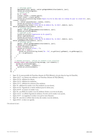 40.          // affichage agenda
       41.          AgendaMedecinJour agenda = metier.getAgendaMedecinJour(medecin, jour);
       42.          System.out.println(agenda);
       43.          // ajouter un RV
       44.          Rv rv = null;
       45.          Creneau creneau = creneaux.get(2);
       46.          Client client = clients.get(0);
       47.          System.out.println(String.format("Ajout d'un Rv le [%s] dans le créneau %s pour le client %s", jour,
              creneau, client));
       48.          rv = metier.ajouterRv(jour, creneau, client);
       49.          System.out.println("Rv ajouté");
       50.          display(String.format("Liste des Rv du médecin %s, le [%s]", medecin, jour),
              metier.getRvMedecinJour(medecin, jour));
       51.          // affichage agenda
       52.          agenda = metier.getAgendaMedecinJour(medecin, jour);
       53.          System.out.println(agenda);
       54.          // supprimer un RV
       55.          System.out.println("Suppression du Rv ajouté");
       56.          metier.supprimerRv(rv);
       57.          System.out.println("Rv supprimé");
       58.          display(String.format("Liste des Rv du médecin %s, le [%s]", medecin, jour),
              metier.getRvMedecinJour(medecin, jour));
       59.          // affichage agenda
       60.          agenda = metier.getAgendaMedecinJour(medecin, jour);
       61.          System.out.println(agenda);
       62.        } catch (Throwable ex) {
       63.          System.out.println("Erreur...");
       64.          while (ex != null) {
       65.            System.out.println(String.format("%s : %s", ex.getClass().getName(), ex.getMessage()));
       66.            ex = ex.getCause();
       67.          }
       68.        }
       69.      }
       70.
       71.   // méthode utilitaire - affiche les éléments d'une collection
       72.   private static void display(String message, List elements) {
       73.     System.out.println(message);
       74.     for (Object element : elements) {
       75.       System.out.println(element);
       76.     }
       77.   }
       78. }

       •      ligne 18 : le nom portable de l'interface distante de l'Ejb [Metier] a été pris dans les logs de Glassfish,
       •      lignes 24-27 : on obtient une référence sur l'interface distante de l'Ejb [Metier],
       •      lignes 29-30 : affichent les clients,
       •      lignes 32-33 : affichent les médecins,
       •      lignes 35-37 : affichent les créneaux d'un médecin,
       •      ligne 39 : affichent les rendez-vous d'un médecin un jour donné,
       •      lignes 41-42 : l'agenda de ce même médecin pour le même jour,
       •      lignes 44-49 : on ajoute un rendez-vous,
       •      ligne 50 : on affiche les rendez-vous du médecin. Il doit y en avoir un de plus,
       •      lignes 52-53 : on affiche l'agenda du médecin. On doit voir le rendez-vous ajouté,
       •      lignes 55-57 : on supprime le rendez-vous qu'on vient d'ajouter,
       •      ligne 58 : cela doit se refléter dans la liste des rendez-vous du médecin,
       •      lignes 60-61 : et dans son agenda.

On exécute le test :




http://tahe.developpez.com
                                                                                                                            205/424
 