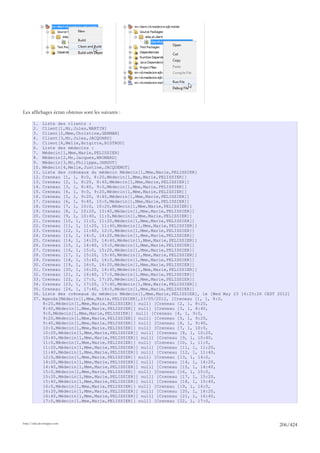 Les affichages écran obtenus sont les suivants :

       1.     Liste des clients :
       2.     Client[1,Mr,Jules,MARTIN]
       3.     Client[2,Mme,Christine,GERMAN]
       4.     Client[3,Mr,Jules,JACQUARD]
       5.     Client[4,Melle,Brigitte,BISTROU]
       6.     Liste des médecins :
       7.     Médecin[1,Mme,Marie,PELISSIER]
       8.     Médecin[2,Mr,Jacques,BROMARD]
       9.     Médecin[3,Mr,Philippe,JANDOT]
       10.    Médecin[4,Melle,Justine,JACQUEMOT]
       11.    Liste des créneaux du médecin Médecin[1,Mme,Marie,PELISSIER]
       12.    Creneau [1, 1, 8:0, 8:20,Médecin[1,Mme,Marie,PELISSIER]]
       13.    Creneau [2, 1, 8:20, 8:40,Médecin[1,Mme,Marie,PELISSIER]]
       14.    Creneau [3, 1, 8:40, 9:0,Médecin[1,Mme,Marie,PELISSIER]]
       15.    Creneau [4, 1, 9:0, 9:20,Médecin[1,Mme,Marie,PELISSIER]]
       16.    Creneau [5, 1, 9:20, 9:40,Médecin[1,Mme,Marie,PELISSIER]]
       17.    Creneau [6, 1, 9:40, 10:0,Médecin[1,Mme,Marie,PELISSIER]]
       18.    Creneau [7, 1, 10:0, 10:20,Médecin[1,Mme,Marie,PELISSIER]]
       19.    Creneau [8, 1, 10:20, 10:40,Médecin[1,Mme,Marie,PELISSIER]]
       20.    Creneau [9, 1, 10:40, 11:0,Médecin[1,Mme,Marie,PELISSIER]]
       21.    Creneau [10, 1, 11:0, 11:20,Médecin[1,Mme,Marie,PELISSIER]]
       22.    Creneau [11, 1, 11:20, 11:40,Médecin[1,Mme,Marie,PELISSIER]]
       23.    Creneau [12, 1, 11:40, 12:0,Médecin[1,Mme,Marie,PELISSIER]]
       24.    Creneau [13, 1, 14:0, 14:20,Médecin[1,Mme,Marie,PELISSIER]]
       25.    Creneau [14, 1, 14:20, 14:40,Médecin[1,Mme,Marie,PELISSIER]]
       26.    Creneau [15, 1, 14:40, 15:0,Médecin[1,Mme,Marie,PELISSIER]]
       27.    Creneau [16, 1, 15:0, 15:20,Médecin[1,Mme,Marie,PELISSIER]]
       28.    Creneau [17, 1, 15:20, 15:40,Médecin[1,Mme,Marie,PELISSIER]]
       29.    Creneau [18, 1, 15:40, 16:0,Médecin[1,Mme,Marie,PELISSIER]]
       30.    Creneau [19, 1, 16:0, 16:20,Médecin[1,Mme,Marie,PELISSIER]]
       31.    Creneau [20, 1, 16:20, 16:40,Médecin[1,Mme,Marie,PELISSIER]]
       32.    Creneau [21, 1, 16:40, 17:0,Médecin[1,Mme,Marie,PELISSIER]]
       33.    Creneau [22, 1, 17:0, 17:20,Médecin[1,Mme,Marie,PELISSIER]]
       34.    Creneau [23, 1, 17:20, 17:40,Médecin[1,Mme,Marie,PELISSIER]]
       35.    Creneau [24, 1, 17:40, 18:0,Médecin[1,Mme,Marie,PELISSIER]]
       36.    Liste des créneaux du médecin Médecin[1,Mme,Marie,PELISSIER], le [Wed May 23 16:25:26 CEST 2012]
       37.    Agenda[Médecin[1,Mme,Marie,PELISSIER],23/05/2012, [Creneau [1, 1, 8:0,
              8:20,Médecin[1,Mme,Marie,PELISSIER]] null] [Creneau [2, 1, 8:20,
              8:40,Médecin[1,Mme,Marie,PELISSIER]] null] [Creneau [3, 1, 8:40,
              9:0,Médecin[1,Mme,Marie,PELISSIER]] null] [Creneau [4, 1, 9:0,
              9:20,Médecin[1,Mme,Marie,PELISSIER]] null] [Creneau [5, 1, 9:20,
              9:40,Médecin[1,Mme,Marie,PELISSIER]] null] [Creneau [6, 1, 9:40,
              10:0,Médecin[1,Mme,Marie,PELISSIER]] null] [Creneau [7, 1, 10:0,
              10:20,Médecin[1,Mme,Marie,PELISSIER]] null] [Creneau [8, 1, 10:20,
              10:40,Médecin[1,Mme,Marie,PELISSIER]] null] [Creneau [9, 1, 10:40,
              11:0,Médecin[1,Mme,Marie,PELISSIER]] null] [Creneau [10, 1, 11:0,
              11:20,Médecin[1,Mme,Marie,PELISSIER]] null] [Creneau [11, 1, 11:20,
              11:40,Médecin[1,Mme,Marie,PELISSIER]] null] [Creneau [12, 1, 11:40,
              12:0,Médecin[1,Mme,Marie,PELISSIER]] null] [Creneau [13, 1, 14:0,
              14:20,Médecin[1,Mme,Marie,PELISSIER]] null] [Creneau [14, 1, 14:20,
              14:40,Médecin[1,Mme,Marie,PELISSIER]] null] [Creneau [15, 1, 14:40,
              15:0,Médecin[1,Mme,Marie,PELISSIER]] null] [Creneau [16, 1, 15:0,
              15:20,Médecin[1,Mme,Marie,PELISSIER]] null] [Creneau [17, 1, 15:20,
              15:40,Médecin[1,Mme,Marie,PELISSIER]] null] [Creneau [18, 1, 15:40,
              16:0,Médecin[1,Mme,Marie,PELISSIER]] null] [Creneau [19, 1, 16:0,
              16:20,Médecin[1,Mme,Marie,PELISSIER]] null] [Creneau [20, 1, 16:20,
              16:40,Médecin[1,Mme,Marie,PELISSIER]] null] [Creneau [21, 1, 16:40,
              17:0,Médecin[1,Mme,Marie,PELISSIER]] null] [Creneau [22, 1, 17:0,




http://tahe.developpez.com
                                                                                                         206/424
 