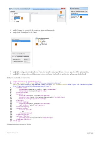 9

                                                                                                                          10
                             8




       •      en [8, 9], dans les propriétés du projet, on ajoute un framework,
       •      en [10], on choisit Java Server Faces,




                  11                              12




       •      en [11], la configuration de Java Server Faces. On laisse les valeurs par défaut. On note que c'est JSF 2 qui est utilisé,
       •      en [12], le projet est alors modifié en deux points : un fichier [web.xml] est généré ainsi qu'une page [index.html].

Le fichier [web.xml] est le suivant :

       1.     <?xml version="1.0" encoding="UTF-8"?>
       2.     <web-app version="3.0" xmlns="http://java.sun.com/xml/ns/javaee"
              xmlns:xsi="http://www.w3.org/2001/XMLSchema-instance" xsi:schemaLocation="http://java.sun.com/xml/ns/javaee
              http://java.sun.com/xml/ns/javaee/web-app_3_0.xsd">
       3.         <context-param>
       4.             <param-name>javax.faces.PROJECT_STAGE</param-name>
       5.             <param-value>Development</param-value>
       6.         </context-param>
       7.         <servlet>
       8.             <servlet-name>Faces Servlet</servlet-name>
       9.             <servlet-class>javax.faces.webapp.FacesServlet</servlet-class>
       10.            <load-on-startup>1</load-on-startup>
       11.        </servlet>
       12.        <servlet-mapping>
       13.            <servlet-name>Faces Servlet</servlet-name>
       14.            <url-pattern>/faces/*</url-pattern>
       15.        </servlet-mapping>
       16.        <session-config>
       17.            <session-timeout>
       18.                30
       19.            </session-timeout>
       20.        </session-config>
       21.        <welcome-file-list>
       22.            <welcome-file>faces/index.xhtml</welcome-file>
       23.        </welcome-file-list>
       24.    </web-app>

Nous avons déjà rencontré ce fichier.



http://tahe.developpez.com
                                                                                                                                      209/424
 