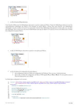 5




       •      en [5], la branche [Dependencies],

Cette branche affiche toute les bibliothèques nécessaires au projet et gérées par Maven. Toutes les bibliothèques listées ici vont être
automatiquement téléchargées par Maven. C'est pourquoi un projet Maven a besoin d'un accès Internet. Les bibliothèques
téléchargées vont être stockées en local. Si un autre projet a besoin d'une bibliothèque déjà présente en local, celle-ci ne sera alors
pas téléchargée. Nous verrons que cette liste de bibliothèques ainsi que les dépôts où on peut les trouver sont définis dans le fichier
de configuration du projet Maven.




                                         6




       •      en [6], les bibliothèques nécessaires au projet et non gérées par Maven,




                                             7




       •      en [7], les fichiers de configuration du projet Maven :
                   •     [nb-configuration.xml] est le fichier de configuration de Netbeans. Nous ne nous y intéresserons pas.
                   •     [pom.xml] : le fichier de configuration de Maven. POM signifie Project Object Model. On sera parfois amené à
                         intervenir directement sur ce fichier.

Le fichier [pom.xml] généré est le suivant :

       1.     <project xmlns="http://maven.apache.org/POM/4.0.0" xmlns:xsi="http://www.w3.org/2001/XMLSchema-instance"
       2.              xsi:schemaLocation="http://maven.apache.org/POM/4.0.0 http://maven.apache.org/xsd/maven-
              4.0.0.xsd">
       3.       <modelVersion>4.0.0</modelVersion>
       4.
       5.        <groupId>istia.st</groupId>
       6.        <artifactId>mv-jsf2-01</artifactId>
       7.        <version>1.0-SNAPSHOT</version>
       8.        <packaging>war</packaging>
       9.
       10.       <name>mv-jsf2-01</name>
       11.
       12.       <properties>
       13.         <endorsed.dir>${project.build.directory}/endorsed</endorsed.dir>



http://tahe.developpez.com
                                                                                                                               21/424
 