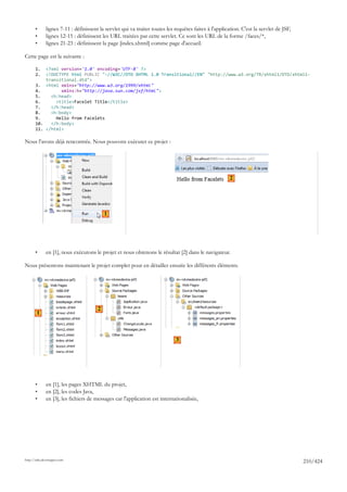 •      lignes 7-11 : définissent la servlet qui va traiter toutes les requêtes faites à l'application. C'est la servlet de JSF,
       •      lignes 12-15 : définissent les URL traitées par cette servlet. Ce sont les URL de la forme /faces/*,
       •      lignes 21-23 : définissent la page [index.xhtml] comme page d'accueil.

Cette page est la suivante :

       1.  <?xml version='1.0' encoding='UTF-8' ?>
       2.  <!DOCTYPE html PUBLIC "-//W3C//DTD XHTML 1.0 Transitional//EN" "http://www.w3.org/TR/xhtml1/DTD/xhtml1-
           transitional.dtd">
       3. <html xmlns="http://www.w3.org/1999/xhtml"
       4.        xmlns:h="http://java.sun.com/jsf/html">
       5.    <h:head>
       6.      <title>Facelet Title</title>
       7.    </h:head>
       8.    <h:body>
       9.      Hello from Facelets
       10.   </h:body>
       11. </html>

Nous l'avons déjà rencontrée. Nous pouvons exécuter ce projet :




                                                                                                        2




                                           1




       •      en [1], nous exécutons le projet et nous obtenons le résultat [2] dans le navigateur.

Nous présentons maintenant le projet complet pour en détailler ensuite les différents éléments.




                                       2
        1



                                                                             3




       •      en [1], les pages XHTML du projet,
       •      en [2], les codes Java,
       •      en [3], les fichiers de messages car l'application est internationalisée,




http://tahe.developpez.com
                                                                                                                                         210/424
 