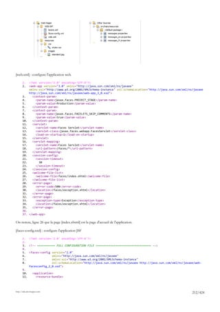 [web.xml] : configure l'application web.

       1.     <?xml version="1.0" encoding="UTF-8"?>
       2.     <web-app version="3.0" xmlns="http://java.sun.com/xml/ns/javaee"
              xmlns:xsi="http://www.w3.org/2001/XMLSchema-instance" xsi:schemaLocation="http://java.sun.com/xml/ns/javaee
              http://java.sun.com/xml/ns/javaee/web-app_3_0.xsd">
       3.       <context-param>
       4.         <param-name>javax.faces.PROJECT_STAGE</param-name>
       5.         <param-value>Production</param-value>
       6.       </context-param>
       7.       <context-param>
       8.         <param-name>javax.faces.FACELETS_SKIP_COMMENTS</param-name>
       9.         <param-value>true</param-value>
       10.      </context-param>
       11.      <servlet>
       12.        <servlet-name>Faces Servlet</servlet-name>
       13.        <servlet-class>javax.faces.webapp.FacesServlet</servlet-class>
       14.        <load-on-startup>1</load-on-startup>
       15.      </servlet>
       16.      <servlet-mapping>
       17.        <servlet-name>Faces Servlet</servlet-name>
       18.        <url-pattern>/faces/*</url-pattern>
       19.      </servlet-mapping>
       20.      <session-config>
       21.        <session-timeout>
       22.          30
       23.        </session-timeout>
       24.      </session-config>
       25.      <welcome-file-list>
       26.        <welcome-file>faces/index.xhtml</welcome-file>
       27.      </welcome-file-list>
       28.      <error-page>
       29.        <error-code>500</error-code>
       30.        <location>/faces/exception.xhtml</location>
       31.      </error-page>
       32.      <error-page>
       33.        <exception-type>Exception</exception-type>
       34.        <location>/faces/exception.xhtml</location>
       35.      </error-page>
       36.
       37. </web-app>

On notera, ligne 26 que la page [index.xhtml] est la page d'accueil de l'application.

[faces-config.xml] : configure l'application JSF

       1.     <?xml version='1.0' encoding='UTF-8'?>
       2.
       3.     <!-- =========== FULL CONFIGURATION FILE ================================== -->
       4.
       5.     <faces-config version="2.0"
       6.                   xmlns="http://java.sun.com/xml/ns/javaee"
       7.                   xmlns:xsi="http://www.w3.org/2001/XMLSchema-instance"
       8.                   xsi:schemaLocation="http://java.sun.com/xml/ns/javaee http://java.sun.com/xml/ns/javaee/web-
              facesconfig_2_0.xsd">
       9.
       10.       <application>
       11.         <resource-bundle>



http://tahe.developpez.com
                                                                                                                  212/424
 