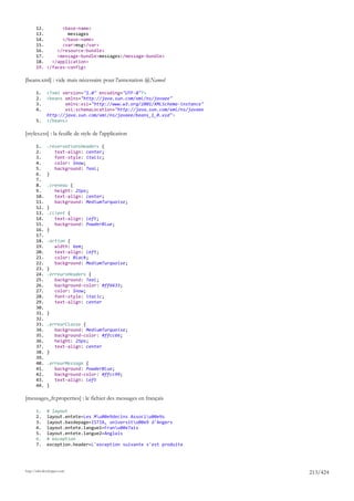 12.       <base-name>
       13.         messages
       14.       </base-name>
       15.       <var>msg</var>
       16.     </resource-bundle>
       17.     <message-bundle>messages</message-bundle>
       18.   </application>
       19. </faces-config>

[beans.xml] : vide mais nécessaire pour l'annotation @Named

       1.     <?xml version="1.0" encoding="UTF-8"?>
       2.     <beans xmlns="http://java.sun.com/xml/ns/javaee"
       3.            xmlns:xsi="http://www.w3.org/2001/XMLSchema-instance"
       4.            xsi:schemaLocation="http://java.sun.com/xml/ns/javaee
              http://java.sun.com/xml/ns/javaee/beans_1_0.xsd">
       5.     </beans>

[styles.css] : la feuille de style de l'application

       1.     .reservationsHeaders {
       2.        text-align: center;
       3.        font-style: italic;
       4.        color: Snow;
       5.        background: Teal;
       6.     }
       7.
       8.     .creneau {
       9.        height: 25px;
       10.       text-align: center;
       11.       background: MediumTurquoise;
       12.    }
       13.    .client {
       14.       text-align: left;
       15.       background: PowderBlue;
       16.    }
       17.
       18.    .action {
       19.       width: 6em;
       20.       text-align: left;
       21.       color: Black;
       22.       background: MediumTurquoise;
       23.    }
       24.    .erreursHeaders {
       25.       background: Teal;
       26.       background-color: #ff6633;
       27.       color: Snow;
       28.       font-style: italic;
       29.       text-align: center
       30.
       31.    }
       32.
       33.    .erreurClasse {
       34.       background: MediumTurquoise;
       35.       background-color: #ffcc66;
       36.       height: 25px;
       37.       text-align: center
       38.    }
       39.
       40.    .erreurMessage {
       41.       background: PowderBlue;
       42.       background-color: #ffcc99;
       43.       text-align: left
       44.    }

[messages_fr.properties] : le fichier des messages en français

       1.     # layout
       2.     layout.entete=Les Mu00e9decins Associu00e9s
       3.     layout.basdepage=ISTIA, universitu00e9 d'Angers
       4.     layout.entete.langue1=Franu00e7ais
       5.     layout.entete.langue2=Anglais
       6.     # exception
       7.     exception.header=L'exception suivante s'est produite




http://tahe.developpez.com
                                                                             213/424
 