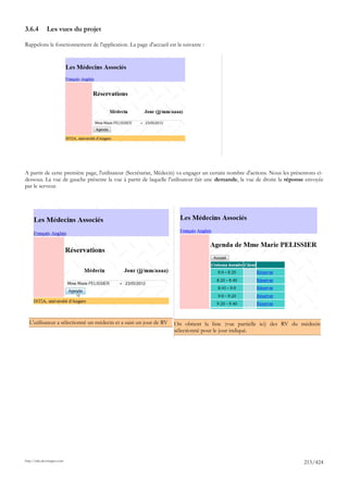 3.6.4         Les vues du projet

Rappelons le fonctionnement de l'application. La page d'accueil est la suivante :




A partir de cette première page, l'utilisateur (Secrétariat, Médecin) va engager un certain nombre d'actions. Nous les présentons ci-
dessous. La vue de gauche présente la vue à partir de laquelle l'utilisateur fait une demande, la vue de droite la réponse envoyée
par le serveur.




  L'utilisateur a sélectionné un médecin et a saisi un jour de RV   On obtient la liste (vue partielle ici) des RV du médecin
                                                                    sélectionné pour le jour indiqué.




http://tahe.developpez.com
                                                                                                                            215/424
 