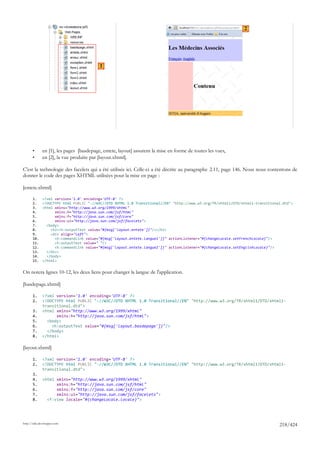 2




                                          1




       •      en [1], les pages [basdepage, entete, layout] assurent la mise en forme de toutes les vues,
       •      en [2], la vue produite par [layout.xhtml].

C'est la technologie des facelets qui a été utilisée ici. Celle-ci a été décrite au paragraphe 2.11, page 146. Nous nous contentons de
donner le code des pages XHTML utilisées pour la mise en page :

[entete.xhtml]

       1.     <?xml version='1.0' encoding='UTF-8' ?>
       2.     <!DOCTYPE html PUBLIC "-//W3C//DTD XHTML 1.0 Transitional//EN" "http://www.w3.org/TR/xhtml1/DTD/xhtml1-transitional.dtd">
       3.     <html xmlns="http://www.w3.org/1999/xhtml"
       4.           xmlns:h="http://java.sun.com/jsf/html"
       5.           xmlns:f="http://java.sun.com/jsf/core"
       6.           xmlns:ui="http://java.sun.com/jsf/facelets">
       7.       <body>
       8.         <h2><h:outputText value="#{msg['layout.entete']}"/></h2>
       9.         <div align="left">
       10.          <h:commandLink value="#{msg['layout.entete.langue1']}" actionListener="#{changeLocale.setFrenchLocale}"/>
       11.          <h:outputText value=" "/>
       12.          <h:commandLink value="#{msg['layout.entete.langue2']}" actionListener="#{changeLocale.setEnglishLocale}"/>
       13.      </div>
       14.      </body>
       15.    </html>


On notera lignes 10-12, les deux liens pour changer la langue de l'application.

[basdepage.xhtml]

       1.     <?xml version='1.0' encoding='UTF-8' ?>
       2.     <!DOCTYPE html PUBLIC "-//W3C//DTD XHTML 1.0 Transitional//EN" "http://www.w3.org/TR/xhtml1/DTD/xhtml1-
              transitional.dtd">
       3.     <html xmlns="http://www.w3.org/1999/xhtml"
       4.           xmlns:h="http://java.sun.com/jsf/html">
       5.       <body>
       6.         <h:outputText value="#{msg['layout.basdepage']}"/>
       7.       </body>
       8.     </html>

[layout.xhtml]

       1.     <?xml version='1.0' encoding='UTF-8' ?>
       2.     <!DOCTYPE html PUBLIC "-//W3C//DTD XHTML 1.0 Transitional//EN" "http://www.w3.org/TR/xhtml1/DTD/xhtml1-
              transitional.dtd">
       3.
       4.     <html xmlns="http://www.w3.org/1999/xhtml"
       5.           xmlns:h="http://java.sun.com/jsf/html"
       6.           xmlns:f="http://java.sun.com/jsf/core"
       7.           xmlns:ui="http://java.sun.com/jsf/facelets">
       8.       <f:view locale="#{changeLocale.locale}">




http://tahe.developpez.com
                                                                                                                                218/424
 