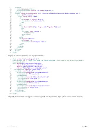 9.      <h:head>
       10.       <title>RdvMedecins</title>
       11.       <h:outputStylesheet library="css" name="styles.css"/>
       12.     </h:head>
       13.     <h:body style="background-image: url('${request.contextPath}/resources/images/standard.jpg');">
       14.       <h:form id="formulaire">
       15.         <table style="width: 1200px">
       16.           <tr>
       17.              <td colspan="2" bgcolor="#ccccff">
       18.                <ui:include src="entete.xhtml"/>
       19.              </td>
       20.           </tr>
       21.           <tr>
       22.              <td style="width: 100px; height: 200px" bgcolor="#ffcccc">
       23.              </td>
       24.              <td>
       25.                <ui:insert name="contenu" >
       26.                   <h2>Contenu</h2>
       27.                </ui:insert>
       28.              </td>
       29.           </tr>
       30.           <tr bgcolor="#ffcc66">
       31.              <td colspan="2">
       32.                <ui:include src="basdepage.xhtml"/>
       33.              </td>
       34.           </tr>
       35.         </table>
       36.       </h:form>
       37.     </h:body>
       38.   </f:view>
       39. </html>

Cette page est le modèle (template) de la page [index.xhtml] :

       1.     <?xml version='1.0' encoding='UTF-8' ?>
       2.     <!DOCTYPE html PUBLIC "-//W3C//DTD XHTML 1.0 Transitional//EN" "http://www.w3.org/TR/xhtml1/DTD/xhtml1-
              transitional.dtd">
       3.     <html xmlns="http://www.w3.org/1999/xhtml"
       4.           xmlns:h="http://java.sun.com/jsf/html"
       5.           xmlns:f="http://java.sun.com/jsf/core"
       6.           xmlns:ui="http://java.sun.com/jsf/facelets">
       7.       <ui:composition template="layout.xhtml">
       8.         <ui:define name="contenu">
       9.           <h:panelGroup rendered="#{form.form1Rendered}">
       10.            <ui:include src="form1.xhtml"/>
       11.          </h:panelGroup>
       12.          <h:panelGroup rendered="#{form.form2Rendered}">
       13.            <ui:include src="form2.xhtml"/>
       14.          </h:panelGroup>
       15.          <h:panelGroup rendered="#{form.form3Rendered}">
       16.            <ui:include src="form3.xhtml"/>
       17.          </h:panelGroup>
       18.          <h:panelGroup rendered="#{form.erreurRendered}">
       19.            <ui:include src="erreur.xhtml"/>
       20.          </h:panelGroup>
       21.        </ui:define>
       22.      </ui:composition>
       23.    </html>

Les lignes 8-21 définissent la zone appelée " contenu " (ligne 8) dans [layout.xhtml] (ligne 7). C'est la zone centrale des vues :




http://tahe.developpez.com
                                                                                                                                 219/424
 