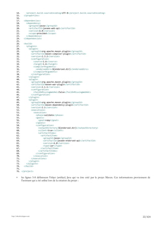14.     <project.build.sourceEncoding>UTF-8</project.build.sourceEncoding>
       15.   </properties>
       16.
       17.   <dependencies>
       18.     <dependency>
       19.       <groupId>javax</groupId>
       20.       <artifactId>javaee-web-api</artifactId>
       21.       <version>6.0</version>
       22.       <scope>provided</scope>
       23.     </dependency>
       24.   </dependencies>
       25.
       26.   <build>
       27.     <plugins>
       28.       <plugin>
       29.         <groupId>org.apache.maven.plugins</groupId>
       30.         <artifactId>maven-compiler-plugin</artifactId>
       31.         <version>2.3.2</version>
       32.         <configuration>
       33.            <source>1.6</source>
       34.            <target>1.6</target>
       35.            <compilerArguments>
       36.              <endorseddirs>${endorsed.dir}</endorseddirs>
       37.            </compilerArguments>
       38.         </configuration>
       39.       </plugin>
       40.       <plugin>
       41.         <groupId>org.apache.maven.plugins</groupId>
       42.         <artifactId>maven-war-plugin</artifactId>
       43.         <version>2.1.1</version>
       44.         <configuration>
       45.            <failOnMissingWebXml>false</failOnMissingWebXml>
       46.         </configuration>
       47.       </plugin>
       48.       <plugin>
       49.         <groupId>org.apache.maven.plugins</groupId>
       50.         <artifactId>maven-dependency-plugin</artifactId>
       51.         <version>2.1</version>
       52.         <executions>
       53.            <execution>
       54.              <phase>validate</phase>
       55.              <goals>
       56.                <goal>copy</goal>
       57.              </goals>
       58.              <configuration>
       59.                <outputDirectory>${endorsed.dir}</outputDirectory>
       60.                <silent>true</silent>
       61.                <artifactItems>
       62.                  <artifactItem>
       63.                    <groupId>javax</groupId>
       64.                    <artifactId>javaee-endorsed-api</artifactId>
       65.                    <version>6.0</version>
       66.                    <type>jar</type>
       67.                  </artifactItem>
       68.                </artifactItems>
       69.              </configuration>
       70.            </execution>
       71.         </executions>
       72.       </plugin>
       73.     </plugins>
       74.   </build>
       75.
       76. </project>

       •      les lignes 5-8 définissent l'objet (artifact) Java qui va être créé par le projet Maven. Ces informations proviennent de
              l'assistant qui a été utilisé lors de la création du projet :




http://tahe.developpez.com
                                                                                                                               22/424
 