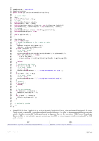 14.
       15.    @Named(value = "application")
       16.    @ApplicationScoped
       17.    public class Application implements Serializable{
       18.
       19.        // couche métier
       20.        @EJB
       21.        private IMetierLocal metier;
       22.        // cache
       23.        private List<Medecin> medecins;
       24.        private List<Client> clients;
       25.        private Map<Long, Medecin> hMedecins = new HashMap<Long, Medecin>();
       26.        private Map<Long, Client> hClients = new HashMap<Long, Client>();
       27.        // erreurs
       28.        private List<Erreur> erreurs = new ArrayList<Erreur>();
       29.        private Boolean erreur = false;
       30.
       31.        public Application() {
       32.        }
       33.
       34.        @PostConstruct
       35.        public void init() {
       36.          // on met les médecins et les clients en cache
       37.          try {
       38.            medecins = metier.getAllMedecins();
       39.            clients = metier.getAllClients();
       40.          } catch (Throwable th) {
       41.            // on note l'erreur
       42.            erreur = true;
       43.            erreurs.add(new Erreur(th.getClass().getName(), th.getMessage()));
       44.            while (th.getCause() != null) {
       45.              th = th.getCause();
       46.              erreurs.add(new Erreur(th.getClass().getName(), th.getMessage()));
       47.            }
       48.            return;
       49.          }
       50.          // vérification des listes
       51.          if (medecins.size() == 0) {
       52.            // on note l'erreur
       53.            erreur = true;
       54.            erreurs.add(new Erreur("", "La liste des médecins est vide"));
       55.          }
       56.          if (clients.size() == 0) {
       57.            // on note l'erreur
       58.            erreur = true;
       59.            erreurs.add(new Erreur("", "La liste des clients est vide"));
       60.          }
       61.          // erreur ?
       62.          if (erreur) {
       63.            return;
       64.          }
       65.
       66.            // les dictionnaires
       67.            for (Medecin m : medecins) {
       68.              hMedecins.put(m.getId(), m);
       69.            }
       70.            for (Client c : clients) {
       71.              hClients.put(c.getId(), c);
       72.            }
       73.        }
       74.
       75.        // getters et setters
       76.        ...
       77.    }

       •      lignes 15-16 : la classe [Application] est un bean de portée Application. Elle est créée une fois au début du cycle de vie de
              l'application et est accessible à toutes les requêtes de tous les utilisateurs. On utilise ici des annotations différentes de celles
              utilisées dans les exemples JSF étudiés au début de ce document. Ce sont des annotations CDI (Context Dependency
              Injection). Elles ne sont utilisables que dans un conteneur Java EE6. La correspondance entre les annotations JSF et CDI
              est la suivante :

                                     JSF                                                                    CDI
 @ManagedBean (javax.faces.bean.ManagedBean)                                @Named (javax.inject.Named)




http://tahe.developpez.com
                                                                                                                                        221/424
 