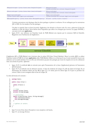 @RequestScoped (javax.faces.bean.RequestScoped)                          @RequestScoped
                                                                          (javax.enterprise.context.RequestScoped)
 @SessionScoped (javax.faces.bean.SessionScoped)                          @SessionScoped
                                                                          (javax.enterprise.context.SessionScoped)
 @ApplicationScoped                                                       @ApplicationScoped
 (javax.faces.bean.ApplicationScoped)                                     (javax.enterprise.context.ApplicationScoped)
 @ManagedProperty (javax.faces.bean.ManagedProperty)                      @Inject (javax.inject.Inject)


              Certaines annotations sont identiques dans les deux packages et prêtent à confusion. On ne mélangera pas les annotations
              JSF et CDI. On s'en tiendra à l'un des packages.

              On place en général, dans un bean de portée Application, des données en lecture seule. Ici, nous y placerons la liste des
              médecins et celle des clients. Nous faisons donc l'hypothèse que celles-ci ne changent pas souvent. Les pages XHTML y
              ont accès via le nom application,
       •      lignes 20-21 : une référence sur l'interface locale de l'EJB [Metier] sera injectée par le conteneur EJB de Glassfish.
              Rappelons-nous l'architecture de l'application :



                             Couche                                          Couche           Couche
           Nav.                JSF             EJB            EJB             [JPA /          [JDBC]
                              [web]          [Metier]        [DAO]         EclipseLink]                          SGBD          BD


                                                     serveur Glassfish

L'application JSF et l'EJB [Metier] vont s'exécuter dans la même JVM (Java Virtual Machine). Donc la couche [JSF] va utiliser
l'interface locale de l'EJB. Ici, le bean application utilise l'EJB [Metier]. Même si ce n'était pas le cas, il serait normal d'y trouver une
référence sur la couche [métier]. C'est en effet une information qui peut être partagée par toutes les requêtes de tous les utilisateurs
donc une donnée de portée Application.

       •      lignes 34-35 : la méthode init est exécutée juste après l'instanciation de la classe [Application] (présence de l'annotation
              @PostConstruct),
       •      lignes 36-73, la méthode crée les éléments suivants : la liste des médecins de la ligne 23, celle des clients de la ligne 24, un
              dictionnaire des médecins indexé par leur id en ligne 25, et le même pour les clients ligne 26. Il peut se produire des
              erreurs. Celles-ci sont consignées dans la liste de la ligne 28.

La classe [Erreur] est la suivante :

       1.     package beans;
       2.
       3.     public class Erreur {
       4.
       5.        public Erreur() {
       6.        }
       7.
       8.        // champ
       9.        private String classe;
       10.       private String message;
       11.
       12.       // constructeur
       13.       public Erreur(String classe, String message){
       14.         this.setClasse(classe);
       15.         this.message=message;
       16.       }
       17.
       18.      // getters et setters
       19.    ...
       20.    }

       •      ligne 9, le nom d'une classe d'exception si une exception a été lancée,
       •      ligne 10 : un message d'erreur.




http://tahe.developpez.com
                                                                                                                                     222/424
 
