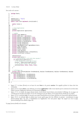 3.6.5.2        Le bean [Form]

Son code est le suivant :

       1.     package beans;
       2.
       3.     ...
       4.
       5.     @Named(value = "form")
       6.     @SessionScoped
       7.     public class Form implements Serializable {
       8.
       9.        public Form() {
       10.       }
       11.
       12.       // bean Application
       13.       @Inject
       14.       private Application application;
       15.
       16.       // modèle
       17.       private Long idMedecin;
       18.       private Date jour = new Date();
       19.       private Boolean form1Rendered = true;
       20.       private Boolean form2Rendered = false;
       21.       private Boolean form3Rendered = false;
       22.       private Boolean erreurRendered = false;
       23.       private String form2Titre;
       24.       private String form3Titre;
       25.       private AgendaMedecinJour agendaMedecinJour;
       26.       private Long idCreneau;
       27.       private Medecin medecin;
       28.       private Client client;
       29.       private Long idClient;
       30.       private CreneauMedecinJour creneauChoisi;
       31.       private List<Erreur> erreurs;
       32.
       33.       @PostConstruct
       34.       private void init() {
       35.         // l'initialisation s'est-elle bien passée ?
       36.         if (application.getErreur()) {
       37.           // on récupère la liste des erreurs
       38.           erreurs = application.getErreurs();
       39.           // la vue des erreurs est affichée
       40.           setForms(false, false, false, true);
       41.         }
       42.       }
       43.
       44.      // affichage vue
       45.      private void setForms(Boolean form1Rendered, Boolean form2Rendered, Boolean form3Rendered, Boolean
              erreurRendered) {
       46.        this.form1Rendered = form1Rendered;
       47.        this.form2Rendered = form2Rendered;
       48.        this.form3Rendered = form3Rendered;
       49.        this.erreurRendered = erreurRendered;
       50.      }
       51.    .................................................
       52.    }

       •      lignes 5-7 : la classe [Form] est un bean de nom form et de portée session. On rappelle qu'alors la classe doit être
              sérialisable.
       •      lignes 13-14 : le bean form a une référence sur le bean application. Celle-ci sera injectée par le conteneur de servlets dans
              lequel s'exécute l'application (présence de l'annotation @Inject).
       •      lignes 17-31 : le modèle des pages [form1.xhtml, form2.xhtml, form3.xhtml, erreur.xhtml]. L'affichage de ces pages est
              contrôlé par les booléens des lignes 19-22. On remarquera que par défaut, c'est la page [form1.xhtml] qui est rendue,
       •      lignes 33-34 : la méthode init est exécutée juste après l'instanciation de la classe (présence de l'annotation @PostConstruct),
       •      lignes 35-41 : la méthode init est utilisée pour savoir quelle page doit être affichée en premier : normalement la page
              [form1.xhtml] (ligne 19) sauf si l'initialisation de l'application s'est mal passée (ligne 36) auquel cas c'est la page
              [erreur.xhtml] qui sera affichée (ligne 40).

La page [erreur.xhtml] est la suivante :




http://tahe.developpez.com
                                                                                                                                    223/424
 