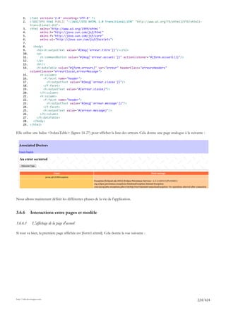 1.     <?xml version='1.0' encoding='UTF-8' ?>
       2.     <!DOCTYPE html PUBLIC "-//W3C//DTD XHTML 1.0 Transitional//EN" "http://www.w3.org/TR/xhtml1/DTD/xhtml1-
              transitional.dtd">
       3.     <html xmlns="http://www.w3.org/1999/xhtml"
       4.           xmlns:h="http://java.sun.com/jsf/html"
       5.           xmlns:f="http://java.sun.com/jsf/core"
       6.           xmlns:ui="http://java.sun.com/jsf/facelets">
       7.
       8.       <body>
       9.         <h2><h:outputText value="#{msg['erreur.titre']}"/></h2>
       10.        <p>
       11.          <h:commandButton value="#{msg['erreur.accueil']}" actionListener="#{form.accueil()}"/>
       12.        </p>
       13.        <hr/>
       14.        <h:dataTable value="#{form.erreurs}" var="erreur" headerClass="erreursHeaders"
              columnClasses="erreurClasse,erreurMessage">
       15.          <h:column>
       16.             <f:facet name="header">
       17.               <h:outputText value="#{msg['erreur.classe']}"/>
       18.             </f:facet>
       19.             <h:outputText value="#{erreur.classe}"/>
       20.          </h:column>
       21.          <h:column>
       22.             <f:facet name="header">
       23.               <h:outputText value="#{msg['erreur.message']}"/>
       24.             </f:facet>
       25.             <h:outputText value="#{erreur.message}"/>
       26.          </h:column>
       27.        </h:dataTable>
       28.      </body>
       29.    </html>

Elle utilise une balise <h:dataTable> (lignes 14-27) pour afficher la liste des erreurs. Cela donne une page analogue à la suivante :




Nous allons maintenant définir les différentes phases de la vie de l'application.


3.6.6         Interactions entre pages et modèle

3.6.6.1         L'affichage de la page d'accueil

Si tout va bien, la première page affichée est [form1.xhtml]. Cela donne la vue suivante :




http://tahe.developpez.com
                                                                                                                               224/424
 