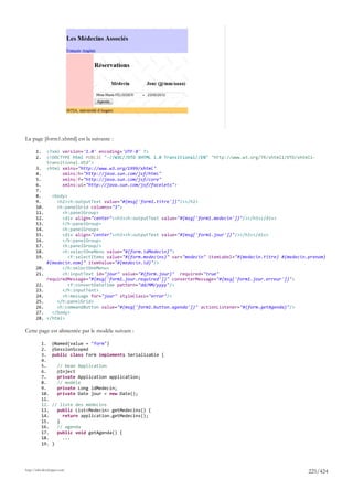 La page [form1.xhtml] est la suivante :

       1.     <?xml version='1.0' encoding='UTF-8' ?>
       2.     <!DOCTYPE html PUBLIC "-//W3C//DTD XHTML 1.0 Transitional//EN" "http://www.w3.org/TR/xhtml1/DTD/xhtml1-
              transitional.dtd">
       3.     <html xmlns="http://www.w3.org/1999/xhtml"
       4.           xmlns:h="http://java.sun.com/jsf/html"
       5.           xmlns:f="http://java.sun.com/jsf/core"
       6.           xmlns:ui="http://java.sun.com/jsf/facelets">
       7.
       8.       <body>
       9.         <h2><h:outputText value="#{msg['form1.titre']}"/></h2>
       10.        <h:panelGrid columns="3">
       11.          <h:panelGroup>
       12.          <div align="center"><h3><h:outputText value="#{msg['form1.medecin']}"/></h3></div>
       13.          </h:panelGroup>
       14.          <h:panelGroup>
       15.          <div align="center"><h3><h:outputText value="#{msg['form1.jour']}"/></h3></div>
       16.          </h:panelGroup>
       17.          <h:panelGroup/>
       18.          <h:selectOneMenu value="#{form.idMedecin}">
       19.             <f:selectItems value="#{form.medecins}" var="medecin" itemLabel="#{medecin.titre} #{medecin.prenom}
              #{medecin.nom}" itemValue="#{medecin.id}"/>
       20.          </h:selectOneMenu>
       21.          <h:inputText id="jour" value="#{form.jour}" required="true"
              requiredMessage="#{msg['form1.jour.required']}" converterMessage="#{msg['form1.jour.erreur']}">
       22.             <f:convertDateTime pattern="dd/MM/yyyy"/>
       23.          </h:inputText>
       24.          <h:message for="jour" styleClass="error"/>
       25.        </h:panelGrid>
       26.        <h:commandButton value="#{msg['form1.button.agenda']}" actionListener="#{form.getAgenda}"/>
       27.      </body>
       28.    </html>

Cette page est alimentée par le modèle suivant :

            1.    @Named(value = "form")
            2.    @SessionScoped
            3.    public class Form implements Serializable {
            4.
            5.       // bean Application
            6.       @Inject
            7.       private Application application;
            8.       // modèle
            9.       private Long idMedecin;
            10.      private Date jour = new Date();
            11.
            12.   // liste des médecins
            13.     public List<Medecin> getMedecins() {
            14.       return application.getMedecins();
            15.     }
            16.     // agenda
            17.     public void getAgenda() {
            18.       ...
            19.   }




http://tahe.developpez.com
                                                                                                                   225/424
 