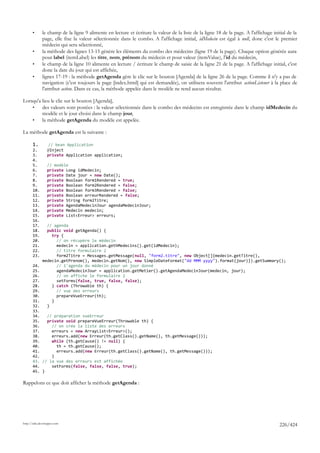 •      le champ de la ligne 9 alimente en lecture et écriture la valeur de la liste de la ligne 18 de la page. A l'affichage initial de la
              page, elle fixe la valeur sélectionnée dans le combo. A l'affichage initial, idMedecin est égal à null, donc c'est le premier
              médecin qui sera sélectionné,
       •      la méthode des lignes 13-15 génère les éléments du combo des médecins (ligne 19 de la page). Chaque option générée aura
              pour label (itemLabel) les titre, nom, prénom du médecin et pour valeur (itemValue), l'id du médecin,
       •      le champ de la ligne 10 alimente en lecture / écriture le champ de saisie de la ligne 21 de la page. A l'affichage initial, c'est
              donc la date du jour qui est affichée,
       •      lignes 17-19 : la méthode getAgenda gère le clic sur le bouton [Agenda] de la ligne 26 de la page. Comme il n'y a pas de
              navigation (c'est toujours la page [index.html] qui est demandée), on utilisera souvent l'attribut actionListener à la place de
              l'attribut action. Dans ce cas, la méthode appelée dans le modèle ne rend aucun résultat.

Lorsqu'a lieu le clic sur le bouton [Agenda],
    •    des valeurs sont postées : la valeur sélectionnée dans le combo des médecins est enregistrée dans le champ idMedecin du
         modèle et le jour choisi dans le champ jour,
    •    la méthode getAgenda du modèle est appelée.

La méthode getAgenda est la suivante :

       1.         // bean Application
       2.        @Inject
       3.        private Application application;
       4.
       5.        // modèle
       6.        private Long idMedecin;
       7.        private Date jour = new Date();
       8.        private Boolean form1Rendered = true;
       9.        private Boolean form2Rendered = false;
       10.       private Boolean form3Rendered = false;
       11.       private Boolean erreurRendered = false;
       12.       private String form2Titre;
       13.       private AgendaMedecinJour agendaMedecinJour;
       14.       private Medecin medecin;
       15.       private List<Erreur> erreurs;
       16.
       17.      // agenda
       18.      public void getAgenda() {
       19.        try {
       20.          // on récupère le médecin
       21.          medecin = application.gethMedecins().get(idMedecin);
       22.          // titre formulaire 2
       23.          form2Titre = Messages.getMessage(null, "form2.titre", new Object[]{medecin.getTitre(),
              medecin.getPrenom(), medecin.getNom(), new SimpleDateFormat("dd MMM yyyy").format(jour)}).getSummary();
       24.          // l'agenda du médecin pour un jour donné
       25.          agendaMedecinJour = application.getMetier().getAgendaMedecinJour(medecin, jour);
       26.          // on affiche le formulaire 2
       27.          setForms(false, true, false, false);
       28.        } catch (Throwable th) {
       29.          // vue des erreurs
       30.          prepareVueErreur(th);
       31.        }
       32.      }
       33.
       34.   // préparation vueErreur
       35.   private void prepareVueErreur(Throwable th) {
       36.     // on crée la liste des erreurs
       37.     erreurs = new ArrayList<Erreur>();
       38.     erreurs.add(new Erreur(th.getClass().getName(), th.getMessage()));
       39.     while (th.getCause() != null) {
       40.       th = th.getCause();
       41.       erreurs.add(new Erreur(th.getClass().getName(), th.getMessage()));
       42.     }
       43. // la vue des erreurs est affichée
       44.     setForms(false, false, false, true);
       45. }

Rappelons ce que doit afficher la méthode getAgenda :




http://tahe.developpez.com
                                                                                                                                       226/424
 