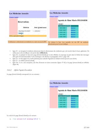 L'utilisateur a sélectionné un médecin et a saisi un jour de RV        On obtient la liste (vue partielle ici) des RV du médecin
                                                                         sélectionné pour le jour indiqué.



       •      ligne 21 : on récupère le médecin sélectionné dans le dictionnaire des médecins qui a été stocké dans le bean application. On
              utilise pour cela son id qui a été posté dans idMedecin,
       •      ligne 23 : on prépare le titre de la page [form2.xhtml] qui va être affichée. Ce message est pris dans le fichier des messages
              afin qu'il soit internationalisé. Cette technique a été décrite au paragraphe 2.8.5.7, page 124.
       •      ligne 25 : on fait appel à la couche [métier] pour calculer l'agenda du médecin choisi pour le jour choisi,
       •      ligne 27 : on affiche [form2.xhtml],
       •      ligne 28 : si on a une exception, une liste d'erreurs est alors construite (lignes 37-42) et la page [erreur.xhtml] est affichée
              (ligne 44).


3.6.6.2         Afficher l'agenda d'un médecin

La page [form2.xhtml] correspond à la vue suivante :




Le code de la page [form2.xhtml] est le suivant :

       1.     <?xml version='1.0' encoding='UTF-8' ?>




http://tahe.developpez.com
                                                                                                                                     227/424
 