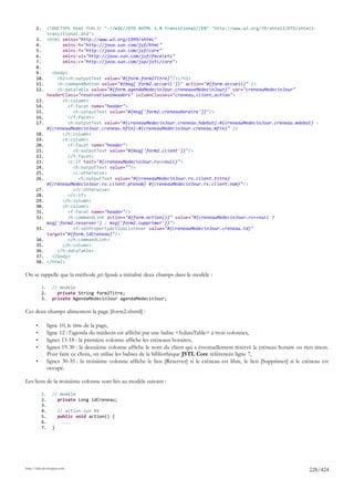 2.        <!DOCTYPE html PUBLIC "-//W3C//DTD XHTML 1.0 Transitional//EN" "http://www.w3.org/TR/xhtml1/DTD/xhtml1-
                 transitional.dtd">
       3.        <html xmlns="http://www.w3.org/1999/xhtml"
       4.              xmlns:h="http://java.sun.com/jsf/html"
       5.              xmlns:f="http://java.sun.com/jsf/core"
       6.              xmlns:ui="http://java.sun.com/jsf/facelets"
       7.              xmlns:c="http://java.sun.com/jsp/jstl/core">
       8.
       9.          <body>
       10.           <h2><h:outputText value="#{form.form2Titre}"/></h2>
       11.           <h:commandButton value="#{msg['form2.accueil']}" action="#{form.accueil}" />
       12.           <h:dataTable value="#{form.agendaMedecinJour.creneauxMedecinJour}" var="creneauMedecinJour"
                 headerClass="reservationsHeaders" columnClasses="creneau,client,action">
       13.             <h:column>
       14.                <f:facet name="header">
       15.                  <h:outputText value="#{msg['form2.creneauHoraire']}"/>
       16.                </f:facet>
       17.                <h:outputText value="#{creneauMedecinJour.creneau.hdebut}:#{creneauMedecinJour.creneau.mdebut} -
                 #{creneauMedecinJour.creneau.hfin}:#{creneauMedecinJour.creneau.mfin}" />
       18.             </h:column>
       19.             <h:column>
       20.                <f:facet name="header">
       21.                  <h:outputText value="#{msg['form2.client']}"/>
       22.                </f:facet>
       23.                <c:if test="#{creneauMedecinJour.rv==null}">
       24.                  <h:outputText value=""/>
       25.                  <c:otherwise>
       26.                    <h:outputText value="#{creneauMedecinJour.rv.client.titre}
                 #{creneauMedecinJour.rv.client.prenom} #{creneauMedecinJour.rv.client.nom}"/>
       27.                  </c:otherwise>
       28.                </c:if>
       29.             </h:column>
       30.             <h:column>
       31.                <f:facet name="header"/>
       32.                <h:commandLink action="#{form.action()}" value="#{creneauMedecinJour.rv==null ?
                 msg['form2.reserver'] : msg['form2.supprimer']}">
       33.                  <f:setPropertyActionListener value="#{creneauMedecinJour.creneau.id}"
                 target="#{form.idCreneau}"/>
       34.                </h:commandLink>
       35.             </h:column>
       36.           </h:dataTable>
       37.         </body>
       38.       </html>

On se rappelle que la méthode getAgenda a initialisé deux champs dans le modèle :

            1.     // modèle
            2.       private String form2Titre;
            3.     private AgendaMedecinJour agendaMedecinJour;

Ces deux champs alimentent la page [form2.xhtml] :

       •         ligne 10, le titre de la page,
       •         ligne 12 : l'agenda du médecin est affiché par une balise <h:dataTable> à trois colonnes,
       •         lignes 13-18 : la première colonne affiche les créneaux horaires,
       •         lignes 19-30 : la deuxième colonne affiche le nom du client qui a éventuellement réservé le créneau horaire ou rien sinon.
                 Pour faire ce choix, on utilise les balises de la bibliothèque JSTL Core référencée ligne 7,
       •         lignes 30-35 : la troisième colonne affiche le lien [Réserver] si le créneau est libre, le lien [Supprimer] si le créneau est
                 occupé.

Les liens de la troisième colonne sont liés au modèle suivant :

            1.     // modèle
            2.       private Long idCreneau;
            3.
            4.         // action sur RV
            5.         public void action() {
            6.           ...
            7.     }




http://tahe.developpez.com
                                                                                                                                     228/424
 