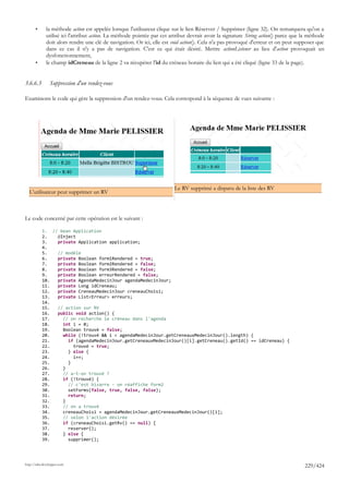 •      la méthode action est appelée lorsque l'utilisateur clique sur le lien Réserver / Supprimer (ligne 32). On remarquera qu'on a
              utilisé ici l'attribut action. La méthode pointée par cet attribut devrait avoir la signature String action() parce que la méthode
              doit alors rendre une clé de navigation. Or ici, elle est void action(). Cela n'a pas provoqué d'erreur et on peut supposer que
              dans ce cas il n'y a pas de navigation. C'est ce qui était désiré. Mettre actionListener au lieu d'action provoquait un
              dysfonctionnement,
       •      le champ idCreneau de la ligne 2 va récupérer l'id du créneau horaire du lien qui a été cliqué (ligne 33 de la page).


3.6.6.3         Suppression d'un rendez-vous

Examinons le code qui gère la suppression d'un rendez-vous. Cela correspond à la séquence de vues suivante :




                                                                          Le RV supprimé a disparu de la liste des RV
  L'utilisateur peut supprimer un RV



Le code concerné par cette opération est le suivant :

           1. // bean Application
           2.   @Inject
           3.   private Application application;
           4.
           5.   // modèle
           6.   private Boolean form1Rendered = true;
           7.   private Boolean form2Rendered = false;
           8.   private Boolean form3Rendered = false;
           9.   private Boolean erreurRendered = false;
           10.  private AgendaMedecinJour agendaMedecinJour;
           11.  private Long idCreneau;
           12.  private CreneauMedecinJour creneauChoisi;
           13.  private List<Erreur> erreurs;
           14.
           15.  // action sur RV
           16.  public void action() {
           17.    // on recherche le créneau dans l'agenda
           18.    int i = 0;
           19.    Boolean trouvé = false;
           20.    while (!trouvé && i < agendaMedecinJour.getCreneauxMedecinJour().length) {
           21.      if (agendaMedecinJour.getCreneauxMedecinJour()[i].getCreneau().getId() == idCreneau) {
           22.        trouvé = true;
           23.      } else {
           24.        i++;
           25.      }
           26.    }
           27.    // a-t-on trouvé ?
           28.    if (!trouvé) {
           29.      // c'est bizarre - on réaffiche form2
           30.      setForms(false, true, false, false);
           31.      return;
           32.    }
           33.    // on a trouvé
           34.    creneauChoisi = agendaMedecinJour.getCreneauxMedecinJour()[i];
           35.    // selon l'action désirée
           36.    if (creneauChoisi.getRv() == null) {
           37.      reserver();
           38.    } else {
           39.      supprimer();




http://tahe.developpez.com
                                                                                                                                      229/424
 