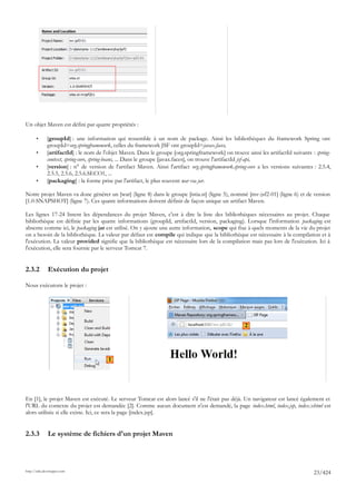 Un objet Maven est défini par quatre propriétés :

       •      [groupId] : une information qui ressemble à un nom de package. Ainsi les bibliothèques du framework Spring ont
              groupId=org.springframework, celles du framework JSF ont groupId=javax.faces,
       •      [artifactId] : le nom de l'objet Maven. Dans le groupe [org.springframework] on trouve ainsi les artifactId suivants : spring-
              context, spring-core, spring-beans, ... Dans le groupe [javax.faces], on trouve l'artifactId jsf-api,
       •      [version] : n° de version de l'artifact Maven. Ainsi l'artifact org.springframework.spring-core a les versions suivantes : 2.5.4,
              2.5.5, 2.5.6, 2.5.6.SECO1, ...
       •      [packaging] : la forme prise par l'artifact, le plus souvent war ou jar.

Notre projet Maven va donc générer un [war] (ligne 8) dans le groupe [istia.st] (ligne 5), nommé [mv-jsf2-01] (ligne 6) et de version
[1.0-SNAPSHOT] (ligne 7). Ces quatre informations doivent définir de façon unique un artifact Maven.

Les lignes 17-24 listent les dépendances du projet Maven, c'est à dire la liste des bibliothèques nécessaires au projet. Chaque
bibliothèque est définie par les quatre informations (groupId, artifactId, version, packaging). Lorsque l'information packaging est
absente comme ici, le packaging jar est utilisé. On y ajoute une autre information, scope qui fixe à quels moments de la vie du projet
on a besoin de la bibliothèque. La valeur par défaut est compile qui indique que la bibliothèque est nécessaire à la compilation et à
l'exécution. La valeur provided signifie que la bibliothèque est nécessaire lors de la compilation mais pas lors de l'exécution. Ici à
l'exécution, elle sera fournie par le serveur Tomcat 7.


2.3.2         Exécution du projet

Nous exécutons le projet :




                                                                                                       2




                                         1




En [1], le projet Maven est exécuté. Le serveur Tomcat est alors lancé s'il ne l'était pas déjà. Un navigateur est lancé également et
l'URL du contexte du projet est demandée [2]. Comme aucun document n'est demandé, la page index.html, index.jsp, index.xhtml est
alors utilisée si elle existe. Ici, ce sera la page [index.jsp].


2.3.3         Le système de fichiers d'un projet Maven




http://tahe.developpez.com
                                                                                                                                       23/424
 