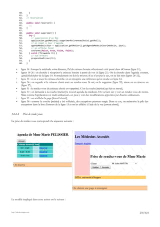 40.          }
           41.        }
           42.        // réservation
           43.
           44.        public void reserver() {
           45.          ...
           46.        }
           47.
           48.        public void supprimer() {
           49.          try {
           50.            // suppression d'un Rdv
           51.            application.getMetier().supprimerRv(creneauChoisi.getRv());
           52.            // on remet à jour l'agenda
           53.            agendaMedecinJour = application.getMetier().getAgendaMedecinJour(medecin, jour);
           54.            // on affiche form2
           55.            setForms(false, true, false, false);
           56.          } catch (Throwable th) {
           57.            // vue erreurs
           58.            prepareVueErreur(th);
           59.          }
           60.        }

       •      ligne 16 : lorsque la méthode action démarre, l'id du créneau horaire sélectionné a été posté dans idCreneau (ligne 11),
       •      lignes 18-26 : on cherche à récupérer le créneau horaire à partir de son id (ligne 21). On le cherche dans l'agenda courant,
              agendaMedecinJour de la ligne 10. Normalement on doit le trouver. Si ce n'est pas le cas, on ne fait rien (lignes 28-32),
       •      ligne 34 : si on a touvé le créneau cherché, on en récupère une référence qu'on stocke en ligne 12,
       •      ligne 36 : on regarde si le créneau choisi avait un rendez-vous. Si oui, on le supprime (ligne 39), sinon on en réserve un
              (ligne 37),
       •      ligne 51 : le rendez-vous du créneau choisi est supprimé. C'est la couche [métier] qui fait ce travail,
       •      ligne 53 : on demande à la couche [métier] le nouvel agenda du médecin. On va bien sûr y voir un rendez-vous de moins.
              Mais comme l'application est multi-utilisateurs, on peut y voir des modifications apportées par d'autres utilisateurs,
       •      ligne 55 : on réaffiche la page [form2.xhtml],
       •      ligne 58 : comme la couche [métier] a été sollicitée, des exceptions peuvent surgir. Dans ce cas, on mémorise la pile des
              exceptions dans la liste d'erreurs de la ligne 13 et on les affiche à l'aide de la vue [erreur.xhtml].


3.6.6.4         Prise de rendez-vous

La prise de rendez-vous correspond à la séquence suivante :




  On réserve




                                                                On obtient une page à renseigner



Le modèle impliqué dans cette action est le suivant :



http://tahe.developpez.com
                                                                                                                                 230/424
 