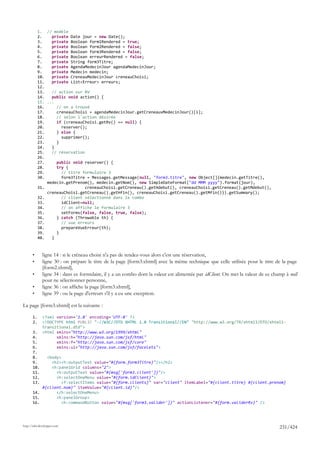 1. // modèle
            2.    private Date jour = new Date();
            3.    private Boolean form1Rendered = true;
            4.    private Boolean form2Rendered = false;
            5.    private Boolean form3Rendered = false;
            6.    private Boolean erreurRendered = false;
            7.    private String form3Titre;
            8.    private AgendaMedecinJour agendaMedecinJour;
            9.    private Medecin medecin;
            10.   private CreneauMedecinJour creneauChoisi;
            11.   private List<Erreur> erreurs;
            12.
            13.   // action sur RV
            14.   public void action() {
            15. ...
            16.     // on a trouvé
            17.     creneauChoisi = agendaMedecinJour.getCreneauxMedecinJour()[i];
            18.     // selon l'action désirée
            19.     if (creneauChoisi.getRv() == null) {
            20.       reserver();
            21.     } else {
            22.       supprimer();
            23.     }
            24.   }
            25.   // réservation
            26.
            27.     public void reserver() {
            28.     try {
            29.       // titre formulaire 3
            30.       form3Titre = Messages.getMessage(null, "form3.titre", new Object[]{medecin.getTitre(),
                medecin.getPrenom(), medecin.getNom(), new SimpleDateFormat("dd MMM yyyy").format(jour),
            31.                 creneauChoisi.getCreneau().getHdebut(), creneauChoisi.getCreneau().getMdebut(),
                creneauChoisi.getCreneau().getHfin(), creneauChoisi.getCreneau().getMfin()}).getSummary();
            32.       // client sélectionné dans le combo
            33.       idClient=null;
            34.       // on affiche le formulaire 3
            35.       setForms(false, false, true, false);
            36.     } catch (Throwable th) {
            37.       // vue erreurs
            38.       prepareVueErreur(th);
            39.     }
            40.   }



       •      ligne 14 : si le créneau choisi n'a pas de rendez-vous alors c'est une réservation,
       •      ligne 30 : on prépare le titre de la page [form3.xhtml] avec la même technique que celle utilisée pour le titre de la page
              [form2.xhtml],
       •      ligne 34 : dans ce formulaire, il y a un combo dont la valeur est alimentée par idClient. On met la valeur de ce champ à null
              pour ne sélectionner personne,
       •      ligne 36 : on affiche la page [form3.xhtml],
       •      ligne 39 : ou la page d'erreurs s'il y a eu une exception.

La page [form3.xhtml] est la suivante :

       1.     <?xml version='1.0' encoding='UTF-8' ?>
       2.     <!DOCTYPE html PUBLIC "-//W3C//DTD XHTML 1.0 Transitional//EN" "http://www.w3.org/TR/xhtml1/DTD/xhtml1-
              transitional.dtd">
       3.     <html xmlns="http://www.w3.org/1999/xhtml"
       4.           xmlns:h="http://java.sun.com/jsf/html"
       5.           xmlns:f="http://java.sun.com/jsf/core"
       6.           xmlns:ui="http://java.sun.com/jsf/facelets">
       7.
       8.    <body>
       9.      <h2><h:outputText value="#{form.form3Titre}"/></h2>
       10.     <h:panelGrid columns="2">
       11.       <h:outputText value="#{msg['form3.client']}"/>
       12.       <h:selectOneMenu value="#{form.idClient}">
       13.          <f:selectItems value="#{form.clients}" var="client" itemLabel="#{client.titre} #{client.prenom}
           #{client.nom}" itemValue="#{client.id}"/>
       14.       </h:selectOneMenu>
       15.       <h:panelGroup>
       16.          <h:commandButton value="#{msg['form3.valider']}" actionListener="#{form.validerRv}" />




http://tahe.developpez.com
                                                                                                                                  231/424
 