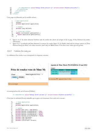 17.         <h:commandButton value="#{msg['form3.annuler']}" actionListener="#{form.annulerRv}"/>
       18.       </h:panelGroup>
       19.     </h:panelGrid>
       20.   </body>
       21. </html>

Cette page est alimentée par le modèle suivant :

           1. // bean Application
           2.   @Inject
           3.   private Application application;
           4.
           5.   // modèle
           6.   private Long idClient;
           7.
           8.   // liste des clients
           9.   public List<Client> getClients() {
           10.    return application.getClients();
           11.  }

       •      ligne 6 : le n° du client alimente l'attribut value du combo des clients de la ligne 12 de la page. Il fixe l'élément du combo
              sélectionné,
       •      lignes 9-11 : la méthode getClients alimente le contenu du combo (ligne 13). Le libellé (itemLabel) de chaque option est [Titre
              Prénom Nom] du client, et la valeur associée (itemValue) est l'id du client. C'est donc cette valeur qui sera postée.


3.6.6.5          Validation d'un rendez-vous

La validation d'un rendez-vous correspond à la séquence suivante :




                                                                        Le nouveau RV apparaît dans la liste


  On la renseigne



et correspond au clic sur le bouton [Valider] :

             <h:commandButton value="#{msg['form3.valider']}" actionListener="#{form.validerRv}" />

C'est donc la méthode [Form].validerRv qui va gérer cet évènement. Son code est le suivant :

           1.         // bean Application
           2.        @Inject
           3.        private Application application;
           4.
           5.        // modèle
           6.        private Date jour = new Date();
           7.        private Boolean form1Rendered = true;
           8.        private Boolean form2Rendered = false;
           9.        private Boolean form3Rendered = false;
           10.       private Boolean erreurRendered = false;
           11.       private Long idCreneau;
           12.       private Long idClient;
           13.       private List<Erreur> erreurs;
           14.



http://tahe.developpez.com
                                                                                                                                    232/424
 