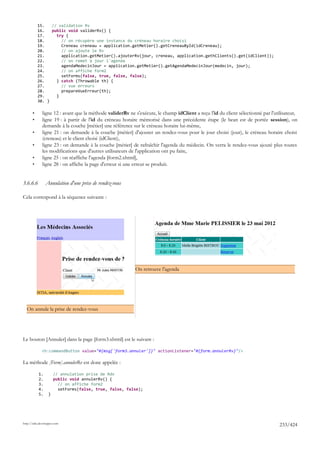 15.   // validation Rv
           16.   public void validerRv() {
           17.     try {
           18.       // on récupère une instance du créneau horaire choisi
           19.       Creneau creneau = application.getMetier().getCreneauById(idCreneau);
           20.       // on ajoute le Rv
           21.       application.getMetier().ajouterRv(jour, creneau, application.gethClients().get(idClient));
           22.       // on remet à jour l'agenda
           23.       agendaMedecinJour = application.getMetier().getAgendaMedecinJour(medecin, jour);
           24.       // on affiche form2
           25.       setForms(false, true, false, false);
           26.     } catch (Throwable th) {
           27.       // vue erreurs
           28.       prepareVueErreur(th);
           29.     }
           30. }

       •      ligne 12 : avant que la méthode validerRv ne s'exécute, le champ idClient a reçu l'id du client sélectionné par l'utilisateur,
       •      ligne 19 : à partir de l'id du créneau horaire mémorisé dans une précédente étape (le bean est de portée session), on
              demande à la couche [métier] une référence sur le créneau horaire lui-même,
       •      ligne 21 : on demande à la couche [métier] d'ajouter un rendez-vous pour le jour choisi (jour), le créneau horaire choisi
              (creneau) et le client choisi (idClient),
       •      ligne 23 : on demande à la couche [métier] de rafraîchir l'agenda du médecin. On verra le rendez-vous ajouté plus toutes
              les modifications que d'autres utilisateurs de l'application ont pu faire,
       •      ligne 25 : on réaffiche l'agenda [form2.xhtml],
       •      ligne 28 : on affiche la page d'erreur si une erreur se produit.


3.6.6.6         Annulation d'une prise de rendez-vous

Cela correspond à la séquence suivante :




                                                           On retrouve l'agenda




  On annule la prise de rendez-vous




Le bouton [Annuler] dans la page [form3.xhtml] est le suivant :

             <h:commandButton value="#{msg['form3.annuler']}" actionListener="#{form.annulerRv}"/>

La méthode [Form].annulerRv est donc appelée :

           1.         // annulation prise de Rdv
           2.         public void annulerRv() {
           3.           // on affiche form2
           4.           setForms(false, true, false, false);
           5.     }




http://tahe.developpez.com
                                                                                                                                   233/424
 