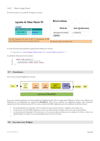 3.6.6.7          Retour à la page d'accueil

Il reste une action à voir, celle de la séquence suivante :




  Une fois l'opération de prise de RV ou d'annulation de RV
  faite, l'utilisateur peut revenir à la page d'accueil     Il la retrouve dans son dernier état



Le code du bouton [Accueil] dans la page [form2.xhtml] est le suivant :

      <h:commandButton value="#{msg['form2.accueil']}" action="#{form.accueil}" />

La méthode [Form].accueil est la suivante :

           1.         public void accueil() {
           2.           // on affiche la page d'accueil
           3.           setForms(true, false, false, false);
           4.     }




 3.7 Conclusion

Nous avons construit l'application suivante :



                               Couche                                       Couche           Couche
           Nav.                  JSF            EJB            EJB           [JPA /          [JDBC]
                                [web]         [métier]        [DAO]       EclipseLink]                        SGBD          BD


                                                     serveur Glassfish

Nous nous sommes intéressés aux fonctionnalités de l'application plus qu'à son aspect pour l'utilisateur. Celui-ci sera amélioré avec
l'utilisation de la bibliothèque de composants PrimeFaces. Nous avons construit une application basique mais néanmoins
représentative d'une architecture Java EE en couches utilisant des EJB. L'application peut être améliorée de diverses façons :

       •        une authentification est nécessaire. Tout le monde n'est pas autorisé à ajouter / supprimer des rendez-vous,
       •        on devrait pouvoir faire défiler l'agenda en avant et en arrière lorsqu'on cherche un jour avec des créneaux libres,
       •        on devrait pouvoir demander la liste des jours où il existe des créneaux libres pour un médecin. En effet, si celui-ci est
                ophtalmologue ses rendez-vous sont généralement pris six mois à l'avance,
       •        ...


 3.8 Les tests avec Eclipse



http://tahe.developpez.com
                                                                                                                                 234/424
 