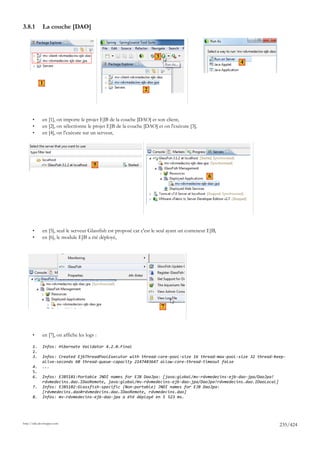 3.8.1         La couche [DAO]



                                                                       3
                                                                                                        4


            1
                                                                 2




       •      en [1], on importe le projet EJB de la couche [DAO] et son client,
       •      en [2], on sélectionne le projet EJB de la couche [DAO] et on l'exécute [3],
       •      en [4], on l'exécute sur un serveur,




                                         5

                                                                                                 6




       •      en [5], seul le serveur Glassfish est proposé car c'est le seul ayant un conteneur EJB,
       •      en [6], le module EJB a été déployé,




                                                                           7




       •      en [7], on affiche les logs :

       1.     Infos: Hibernate Validator 4.2.0.Final
       2.
       3.     Infos: Created EjbThreadPoolExecutor with thread-core-pool-size 16 thread-max-pool-size 32 thread-keep-
              alive-seconds 60 thread-queue-capacity 2147483647 allow-core-thread-timeout false
       4.     ...
       5.
       6.     Infos: EJB5181:Portable JNDI names for EJB DaoJpa: [java:global/mv-rdvmedecins-ejb-dao-jpa/DaoJpa!
              rdvmedecins.dao.IDaoRemote, java:global/mv-rdvmedecins-ejb-dao-jpa/DaoJpa!rdvmedecins.dao.IDaoLocal]
       7.     Infos: EJB5182:Glassfish-specific (Non-portable) JNDI names for EJB DaoJpa:
              [rdvmedecins.dao#rdvmedecins.dao.IDaoRemote, rdvmedecins.dao]
       8.     Infos: mv-rdvmedecins-ejb-dao-jpa a été déployé en 5 523 ms.




http://tahe.developpez.com
                                                                                                                     235/424
 