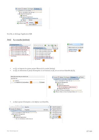 10




En [10], on décharge l'application EJB.


3.8.2          La couche [métier]




                                                                                   3                                     4




           1                                                     2



       •       en [1], on importe les quatre projets Maven de la couche [métier],
       •       en [2], on sélectionne le projet d'entreprise et on l'exécute en [3], sur un serveur Glassfish [4] [5],




                                            5

                                                                             6




       •       en [6], le projet d'entreprise a été déployé sur Glassfish,




                                                                                           7




http://tahe.developpez.com
                                                                                                                             237/424
 