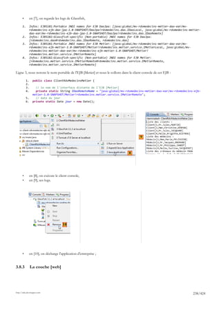 •         en [7], on regarde les logs de Glassfish,

       1.        Infos: EJB5181:Portable JNDI names for EJB DaoJpa: [java:global/mv-rdvmedecins-metier-dao-ear/mv-
                 rdvmedecins-ejb-dao-jpa-1.0-SNAPSHOT/DaoJpa!rdvmedecins.dao.IDaoLocal, java:global/mv-rdvmedecins-metier-
                 dao-ear/mv-rdvmedecins-ejb-dao-jpa-1.0-SNAPSHOT/DaoJpa!rdvmedecins.dao.IDaoRemote]
       2.        Infos: EJB5182:Glassfish-specific (Non-portable) JNDI names for EJB DaoJpa:
                 [rdvmedecins.dao#rdvmedecins.dao.IDaoRemote, rdvmedecins.dao]
       3.        Infos: EJB5181:Portable JNDI names for EJB Metier: [java:global/mv-rdvmedecins-metier-dao-ear/mv-
                 rdvmedecins-ejb-metier-1.0-SNAPSHOT/Metier!rdvmedecins.metier.service.IMetierLocal, java:global/mv-
                 rdvmedecins-metier-dao-ear/mv-rdvmedecins-ejb-metier-1.0-SNAPSHOT/Metier!
                 rdvmedecins.metier.service.IMetierRemote]
       4.        Infos: EJB5182:Glassfish-specific (Non-portable) JNDI names for EJB Metier:
                 [rdvmedecins.metier.service.IMetierRemote#rdvmedecins.metier.service.IMetierRemote,
                 rdvmedecins.metier.service.IMetierRemote]

Ligne 3, nous notons le nom portable de l'EJB [Metier] et nous le collons dans le client console de cet EJB :

            1.     public class ClientRdvMedecinsMetier {
            2.
            3.       // le nom de l'interface distante de l'EJB [Metier]
            4.       private static String IDaoRemoteName = "java:global/mv-rdvmedecins-metier-dao-ear/mv-rdvmedecins-ejb-
                   metier-1.0-SNAPSHOT/Metier!rdvmedecins.metier.service.IMetierRemote";
            5.       // date du jour
            6.     private static Date jour = new Date();




                                                                                       9



                                                                               8




       •         en [8], on exécute le client console,
       •         en [9], ses logs.




                                         10




       •         en [10], on décharge l'application d'entreprise ;


3.8.3            La couche [web]




http://tahe.developpez.com
                                                                                                                     238/424
 