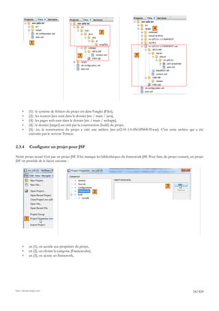 4
                                                                   2

                1


                                                   3                                  5




       •       [1] : le système de fichiers du projet est dans l'onglet [Files],
       •       [2] : les sources Java sont dans le dossier [src / main / java],
       •       [3] : les pages web sont dans le dossier [src / main / webapp],
       •       [4] : le dossier [target] est créé par la construction (build) du projet,
       •       [5] : ici, la construction du projet a créé une archive [mv-jsf2-01-1.0-SNAPSHOT.war]. C'est cette archive qui a été
               exécutée par le serveur Tomcat.


2.3.4          Configurer un projet pour JSF

Notre projet actuel n'est pas un projet JSF. Il lui manque les bibliothèques du framework JSF. Pour faire du projet courant, un projet
JSF on procède de la façon suivante :




                                                                                                            3
                                                               2




           1




       •       en [1], on accède aux propriétés du projet,
       •       en [2], on choisit la catégorie [Frameworks],
       •       en [3], on ajoute un framework,




http://tahe.developpez.com
                                                                                                                              24/424
 