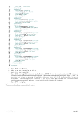 33.       <version>5.1.6</version>
       34.     </dependency>
       35.     <dependency>
       36.       <groupId>junit</groupId>
       37.       <artifactId>junit</artifactId>
       38.       <version>4.10</version>
       39.       <scope>test</scope>
       40.       <type>jar</type>
       41.     </dependency>
       42.     <dependency>
       43.       <groupId>commons-dbcp</groupId>
       44.       <artifactId>commons-dbcp</artifactId>
       45.       <version>1.2.2</version>
       46.     </dependency>
       47.     <dependency>
       48.       <groupId>commons-pool</groupId>
       49.       <artifactId>commons-pool</artifactId>
       50.       <version>1.6</version>
       51.     </dependency>
       52.     <dependency>
       53.       <groupId>org.springframework</groupId>
       54.       <artifactId>spring-tx</artifactId>
       55.       <version>3.1.1.RELEASE</version>
       56.       <type>jar</type>
       57.     </dependency>
       58.     <dependency>
       59.       <groupId>org.springframework</groupId>
       60.       <artifactId>spring-beans</artifactId>
       61.       <version>3.1.1.RELEASE</version>
       62.       <type>jar</type>
       63.     </dependency>
       64.     <dependency>
       65.       <groupId>org.springframework</groupId>
       66.       <artifactId>spring-context</artifactId>
       67.       <version>3.1.1.RELEASE</version>
       68.       <type>jar</type>
       69.     </dependency>
       70.     <dependency>
       71.       <groupId>org.springframework</groupId>
       72.       <artifactId>spring-orm</artifactId>
       73.       <version>3.1.1.RELEASE</version>
       74.       <type>jar</type>
       75.     </dependency>
       76.   </dependencies>
       77.
       78. </project>

       •      lignes 18-29 : pour Hibernate,
       •      lignes 30-34 : pour le pilote JDBC de MySQL,
       •      lignes 35-41 : pour le test JUnit,
       •      lignes 42-51 : pour le pool de connexions Apache Commons DBCP. Un pool de connexions est un pool de connexions
              ouvertes. Lorsque l'application a besoin d'une connexion, il la demande au pool. Lorsqu'il n'en a plus besoin il la rend. Les
              connexions sont ouvertes au démarrage de l'application et le restent durant de la vie de l'application. Cela évite le coût
              d'ouvertures / fermetures répétées des connexions. Ce type de pool existait dans Glassfish mais son utilisation a été
              transparente pour nous. Ce sera également le cas ici mais il nous faut l'installer et le configurer,
       •      lignes 52-75 : pour Spring.

Ajoutons ces dépendances et construisons le projet :




http://tahe.developpez.com
                                                                                                                                  242/424
 