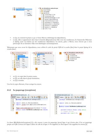 1
                                                         2




       •      en [1], on construit le projet ce qui va forcer Maven à télécharger les dépendances,
       •      en [2], celles-ci apparaissent alors dans la branche [Dependencies]. Elles sont très nombreuses, les frameworks Hibernate
              et Spring ayant eux-mêmes de très nombreuses dépendances. Là encore, grâce à Maven, nous n'avons pas à nous
              préoccuper de ces dernières. Elles sont téléchargées automatiquement.

Maintenant que nous avons les dépendances, nous collons le code du projet EJB de la couche [dao] dans le projet Spring de la
couche [dao] :

                                                                                      3




                 1                                  2



       •      en [1], on copie dans le projet source,
       •      en [2], on colle dans le projet destination,
       •      en [3], le résultat.

Une fois la copie effectuée, il faut corriger les erreurs.


4.1.2         Le paquetage [exceptions]




                      1
                                                                                                                    2




La classe [RdvMedecinsExceptions] [1] a des erreurs à cause du paquetage [javax] ligne 4 qui n'existe plus. C'est un paquetage
propre aux EJB. L'erreur de la ligne 6 dérive de celle de la ligne 4. On supprime ces deux lignes. Cela supprime les erreurs [2].


http://tahe.developpez.com
                                                                                                                              243/424
 