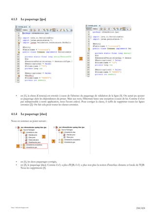4.1.3          Le paquetage [jpa]




                                                      1


                                                                            2




       •       en [1], la classe [Creneau] est erronée à cause de l'absence du paquetage de validation de la ligne [5]. On aurait pu ajouter
               ce paquetage dans les dépendances du projet. Mais aux tests, Hibernate lance une exception à cause de lui. Comme il n'est
               pas indispensable à notre application, nous l'avons enlevé. Pour corriger la classe, il suffit de supprimer toutes les lignes
               erronées [2]. On fait cela pour toutes les classes erronées.


4.1.4          Le paquetage [dao]

Nous en sommes au point suivant :




                                      2
                                                3
           1




       •       en [1], les deux paquetages corrigés,
       •       en [2], le paquetage [dao]. Comme il n'y a plus d'EJB, il n'y a plus non plus la notion d'interface distante et locale de l'EJB.
               Nous les supprimons [3].




http://tahe.developpez.com
                                                                                                                                      244/424
 