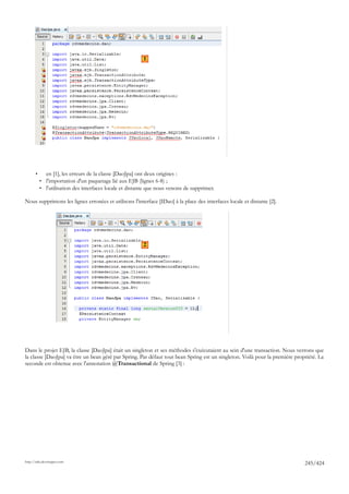 1




       •      en [1], les erreurs de la classe [DaoJpa] ont deux origines :
           • l'importation d'un paquetage lié aux EJB (lignes 6-8) ;
           • l'utilisation des interfaces locale et distante que nous venons de supprimer.

Nous supprimons les lignes erronées et utilisons l'interface [IDao] à la place des interfaces locale et distante [2].




                                                           2




Dans le projet EJB, la classe [DaoJpa] était un singleton et ses méthodes s'exécutaient au sein d'une transaction. Nous verrons que
la classe [DaoJpa] va être un bean géré par Spring. Par défaut tout bean Spring est un singleton. Voilà pour la première propriété. La
seconde est obtenue avec l'annotation @Transactional de Spring [3] :




http://tahe.developpez.com
                                                                                                                             245/424
 