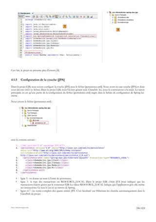 3
                                                                                                            4




Ceci fait, le projet ne présente plus d'erreurs [4].


4.1.5         Configuration de la couche [JPA]

Dans le projet EJB, nous avions configuré la couche [JPA] avec le fichier [persistence.xml]. Nous avons ici une couche [JPA] et donc
nous devons créer ce fichier. Dans le projet EJB, nous l'avions généré avec Glassfish. Ici, nous le construisons à la main. La raison
principale en est qu'une partie de la configuration du fichier [persistence.xml] migre dans le fichier de configuration de Spring lui-
même.

Nous créons le fichier [persistence.xml] :




avec le contenu suivant :

       1.     <?xml version="1.0" encoding="UTF-8"?>
       2.     <persistence version="2.0" xmlns="http://java.sun.com/xml/ns/persistence"
              xmlns:xsi="http://www.w3.org/2001/XMLSchema-instance"
              xsi:schemaLocation="http://java.sun.com/xml/ns/persistence
              http://java.sun.com/xml/ns/persistence/persistence_2_0.xsd">
       3.       <persistence-unit name="spring-dao-jpa-hibernate-mysqlPU" transaction-type="RESOURCE_LOCAL">
       4.         <class>rdvmedecins.jpa.Client</class>
       5.         <class>rdvmedecins.jpa.Creneau</class>
       6.         <class>rdvmedecins.jpa.Medecin</class>
       7.         <class>rdvmedecins.jpa.Rv</class>
       8.       </persistence-unit>
       9.     </persistence>

       •      ligne 3 : on donne un nom à l'unité de persistance,
       •      ligne 3 : le type des transactions est RESOURCE_LOCAL. Dans le projet EJB, c'était JTA pour indiquer que les
              transactions étaient gérées par le conteneur EJB. La valeur RESOURCE_LOCAL indique que l'application gère elle-même
              ses transactions. Ce sera le cas ici au travers de Spring,
       •      lignes 4-7 : les noms complets des quatre entités JPA. C'est facultatif car Hibernate les cherche automatiquement dans le
              ClassPath du projet.




http://tahe.developpez.com
                                                                                                                              246/424
 