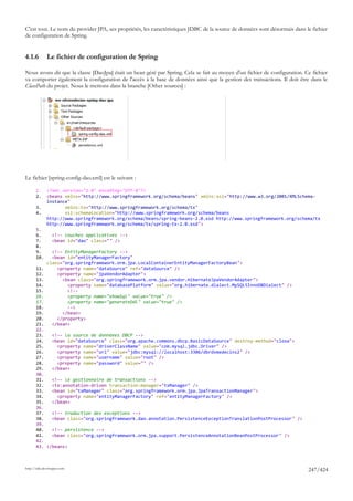C'est tout. Le nom du provider JPA, ses propriétés, les caractéristiques JDBC de la source de données sont désormais dans le fichier
de configuration de Spring.


4.1.6         Le fichier de configuration de Spring

Nous avons dit que la classe [DaoJpa] était un bean géré par Spring. Cela se fait au moyen d'un fichier de configuration. Ce fichier
va comporter également la configuration de l'accès à la base de données ainsi que la gestion des transactions. Il doit être dans le
ClassPath du projet. Nous le mettons dans la branche [Other sources] :




Le fichier [spring-config-dao.xml] est le suivant :

       1.     <?xml version="1.0" encoding="UTF-8"?>
       2.     <beans xmlns="http://www.springframework.org/schema/beans" xmlns:xsi="http://www.w3.org/2001/XMLSchema-
              instance"
       3.            xmlns:tx="http://www.springframework.org/schema/tx"
       4.            xsi:schemaLocation="http://www.springframework.org/schema/beans
              http://www.springframework.org/schema/beans/spring-beans-2.0.xsd http://www.springframework.org/schema/tx
              http://www.springframework.org/schema/tx/spring-tx-2.0.xsd">
       5.
       6.        <!-- couches applicatives -->
       7.        <bean id="dao" class="" />
       8.
       9.       <!-- EntityManagerFactory -->
       10.      <bean id="entityManagerFactory"
              class="org.springframework.orm.jpa.LocalContainerEntityManagerFactoryBean">
       11.        <property name="dataSource" ref="dataSource" />
       12.        <property name="jpaVendorAdapter">
       13.          <bean class="org.springframework.orm.jpa.vendor.HibernateJpaVendorAdapter">
       14.            <property name="databasePlatform" value="org.hibernate.dialect.MySQL5InnoDBDialect" />
       15.            <!--
       16.            <property name="showSql" value="true" />
       17.            <property name="generateDdl" value="true" />
       18.            -->
       19.          </bean>
       20.        </property>
       21.      </bean>
       22.
       23.   <!-- la source de donnéees DBCP -->
       24.   <bean id="dataSource" class="org.apache.commons.dbcp.BasicDataSource" destroy-method="close">
       25.     <property name="driverClassName" value="com.mysql.jdbc.Driver" />
       26.     <property name="url" value="jdbc:mysql://localhost:3306/dbrdvmedecins2" />
       27.     <property name="username" value="root" />
       28.     <property name="password" value="" />
       29.   </bean>
       30.
       31.   <!-- le gestionnaire de transactions -->
       32.   <tx:annotation-driven transaction-manager="txManager" />
       33.   <bean id="txManager" class="org.springframework.orm.jpa.JpaTransactionManager">
       34.     <property name="entityManagerFactory" ref="entityManagerFactory" />
       35.   </bean>
       36.
       37.   <!-- traduction des exceptions -->
       38.   <bean class="org.springframework.dao.annotation.PersistenceExceptionTranslationPostProcessor" />
       39.
       40.   <!-- persistence -->
       41.   <bean class="org.springframework.orm.jpa.support.PersistenceAnnotationBeanPostProcessor" />
       42.
       43. </beans>



http://tahe.developpez.com
                                                                                                                           247/424
 