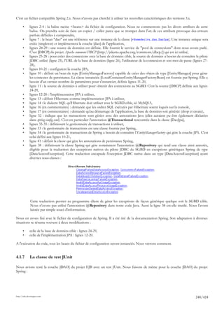 C'est un fichier compatible Spring 2.x. Nous n'avons pas cherché à utiliser les nouvelles caractéristiques des versions 3.x.

       •      lignes 2-4 : la balise racine <beans> du fichier de configuration. Nous ne commentons pas les divers attributs de cette
              balise. On prendra soin de faire un copier / coller parce que se tromper dans l'un de ces attributs provoque des erreurs
              parfois difficiles à comprendre,
       •      ligne 7 : le bean "dao" est une référence sur une instance de la classe [ rdvmedecins.dao.DaoJpa]. Une instance unique sera
              créée (singleton) et implémentera la couche [dao] de l'application,
       •      lignes 24-29 : une source de données est définie. Elle fournit le service de "pool de connexions" dont nous avons parlé.
              C'est [DBCP] du projet Apache commons DBCP [http://jakarta.apache.org/commons/dbcp/] qui est ici utilisé,
       •      lignes 25-28 : pour créer des connexions avec la base de données cible, la source de données a besoin de connaître le pilote
              JDBC utilisé (ligne 25), l'URL de la base de données (ligne 26), l'utilisateur de la connexion et son mot de passe (lignes 27-
              28),
       •      lignes 10-21 : configurent la couche JPA,
       •      ligne 10 : définit un bean de type [EntityManagerFactory] capable de créer des objets de type [EntityManager] pour gérer
              les contextes de persistance. La classe instanciée [LocalContainerEntityManagerFactoryBean] est fournie par Spring. Elle a
              besoin d'un certain nombre de paramètres pour s'instancier, définis lignes 11-20,
       •      ligne 11 : la source de données à utiliser pour obtenir des connexions au SGBD. C'est la source [DBCP] définie aux lignes
              24-29,
       •      lignes 12-20 : l'implémentation JPA à utiliser,
       •      ligne 13 : définit Hibernate comme implémentation JPA à utiliser,
       •      ligne 14 : le dialecte SQL qu'Hibernate doit utiliser avec le SGBD cible, ici MySQL5,
       •      ligne 16 (en commentaires) : demande que les ordres SQL exécutés par Hibernate soient logués sur la console,
       •      ligne 17 (en commentaires) : demande qu'au démarrage de l'application, la base de données soit générée (drop et create),
       •      ligne 32 : indique que les transactions sont gérées avec des annotations Java (elles auraient pu être également déclarées
              dans spring-config.xml). C'est en particulier l'annotation @Transactional rencontrée dans la classe [DaoJpa],
       •      lignes 33-35 : définissent le gestionnaire de transactions à utiliser,
       •      ligne 33 : le gestionnaire de transactions est une classe fournie par Spring,
       •      ligne 34 : le gestionnaire de transactions de Spring a besoin de connaître l'EntityManagerFactory qui gère la couche JPA. C'est
              celui défini aux lignes 10-21,
       •      ligne 41 : définit la classe qui gère les annotations de persistance Spring,
       •      ligne 38 : définissent la classe Spring qui gère notamment l'annotation @Repository qui rend une classe ainsi annotée,
              éligible pour la traduction des exceptions natives du pilote JDBC du SGBD en exceptions génériques Spring de type
              [DataAccessException]. Cette traduction encapsule l'exception JDBC native dans un type [DataAccessException] ayant
              diverses sous-classes :




              Cette traduction permet au programme client de gérer les exceptions de façon générique quelque soit le SGBD cible.
              Nous n'avons pas utilisé l'annotation @Repository dans notre code Java. Aussi la ligne 38 est-elle inutile. Nous l'avons
              laissée par simple souci d'information.

Nous en avons fini avec le fichier de configuration de Spring. Il a été tiré de la documentation Spring. Son adaptation à diverses
situations se résume souvent à deux modifications :

       •      celle de la base de données cible : lignes 24-29,
       •      celle de l'implémentation JPA : lignes 12-20.

A l'exécution du code, tous les beans du fichier de configuration seront instanciés. Nous verrons comment.


4.1.7         La classe de test JUnit

Nous avions testé la couche [DAO] du projet EJB avec un test JUnit. Nous faisons de même pour la couche [DAO] du projet
Spring :




http://tahe.developpez.com
                                                                                                                                    248/424
 