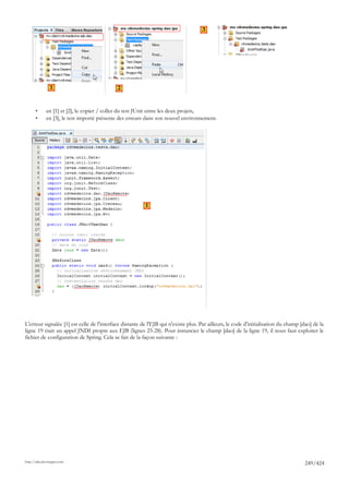 3




                1                            2


       •      en [1] et [2], le copier / coller du test JUnit entre les deux projets,
       •      en [3], le test importé présente des erreurs dans son nouvel environnement.




                                                         1




L'erreur signalée [1] est celle de l'interface distante de l'EJB qui n'existe plus. Par ailleurs, le code d'initialisation du champ [dao] de la
ligne 19 était un appel JNDI propre aux EJB (lignes 25-28). Pour instancier le champ [dao] de la ligne 19, il nous faut exploiter le
fichier de configuration de Spring. Cela se fait de la façon suivante :




http://tahe.developpez.com
                                                                                                                                      249/424
 
