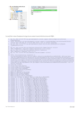 Le test JUnit a réussi. Examinons les logs du test comme il avait été fait lors du test de l'EJB :

       1. mai 24, 2012 5:10:29 PM org.springframework.context.support.AbstractApplicationContext
           prepareRefresh
       2. Infos: Refreshing org.springframework.context.support.ClassPathXmlApplicationContext@67291453:
           startup date [Thu May 24 17:10:29 CEST 2012]; root of context hierarchy
       3. mai 24, 2012 5:10:29 PM org.springframework.beans.factory.xml.XmlBeanDefinitionReader
           loadBeanDefinitions
       4. ...
       5. mai 24, 2012 5:10:30 PM org.hibernate.annotations.common.Version <clinit>
       6. INFO: HCANN000001: Hibernate Commons Annotations {4.0.1.Final}
       7. mai 24, 2012 5:10:30 PM org.hibernate.Version logVersion
       8. INFO: HHH000412: Hibernate Core {4.1.2}
       9. mai 24, 2012 5:10:30 PM org.hibernate.cfg.Environment <clinit>
       10. ...
       11. Infos: Pre-instantiating singletons in
           org.springframework.beans.factory.support.DefaultListableBeanFactory@6affe94b: defining beans
           [dao,entityManagerFactory,dataSource,org.springframework.aop.config.internalAutoProxyCreator,org.s
           pringframework.transaction.annotation.AnnotationTransactionAttributeSource#0,org.springframework.t
           ransaction.interceptor.TransactionInterceptor#0,org.springframework.transaction.config.internalTra
           nsactionAdvisor,txManager,org.springframework.dao.annotation.PersistenceExceptionTranslationPostPr
           ocessor#0,org.springframework.orm.jpa.support.PersistenceAnnotationBeanPostProcessor#0]; root of
           factory hierarchy
       12. Liste des clients :
       13. Client[1,Mr,Jules,MARTIN]
       14. Client[2,Mme,Christine,GERMAN]
       15. Client[3,Mr,Jules,JACQUARD]
       16. Client[4,Melle,Brigitte,BISTROU]
       17. Liste des médecins :
       18. Médecin[1,Mme,Marie,PELISSIER]
       19. Médecin[2,Mr,Jacques,BROMARD]
       20. Médecin[3,Mr,Philippe,JANDOT]
       21. Médecin[4,Melle,Justine,JACQUEMOT]
       22. Liste des créneaux du médecin Médecin[1,Mme,Marie,PELISSIER]
       23. Creneau [1, 1, 8:0, 8:20,Médecin[1,Mme,Marie,PELISSIER]]
       24. Creneau [2, 1, 8:20, 8:40,Médecin[1,Mme,Marie,PELISSIER]]
       25. Creneau [3, 1, 8:40, 9:0,Médecin[1,Mme,Marie,PELISSIER]]
       26. Creneau [4, 1, 9:0, 9:20,Médecin[1,Mme,Marie,PELISSIER]]
       27. Creneau [5, 1, 9:20, 9:40,Médecin[1,Mme,Marie,PELISSIER]]
       28. Creneau [6, 1, 9:40, 10:0,Médecin[1,Mme,Marie,PELISSIER]]
       29. Creneau [7, 1, 10:0, 10:20,Médecin[1,Mme,Marie,PELISSIER]]
       30. Creneau [8, 1, 10:20, 10:40,Médecin[1,Mme,Marie,PELISSIER]]
       31. Creneau [9, 1, 10:40, 11:0,Médecin[1,Mme,Marie,PELISSIER]]
       32. Creneau [10, 1, 11:0, 11:20,Médecin[1,Mme,Marie,PELISSIER]]
       33. Creneau [11, 1, 11:20, 11:40,Médecin[1,Mme,Marie,PELISSIER]]
       34. Creneau [12, 1, 11:40, 12:0,Médecin[1,Mme,Marie,PELISSIER]]
       35. Creneau [13, 1, 14:0, 14:20,Médecin[1,Mme,Marie,PELISSIER]]
       36. Creneau [14, 1, 14:20, 14:40,Médecin[1,Mme,Marie,PELISSIER]]
       37. Creneau [15, 1, 14:40, 15:0,Médecin[1,Mme,Marie,PELISSIER]]
       38. Creneau [16, 1, 15:0, 15:20,Médecin[1,Mme,Marie,PELISSIER]]
       39. Creneau [17, 1, 15:20, 15:40,Médecin[1,Mme,Marie,PELISSIER]]
       40. Creneau [18, 1, 15:40, 16:0,Médecin[1,Mme,Marie,PELISSIER]]
       41. Creneau [19, 1, 16:0, 16:20,Médecin[1,Mme,Marie,PELISSIER]]
       42. Creneau [20, 1, 16:20, 16:40,Médecin[1,Mme,Marie,PELISSIER]]



http://tahe.developpez.com
                                                                                                      251/424
 