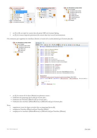 2
                                                                                                   3
                                             1




       •      en [1] et [2], on copie les sources Java du projet EJB vers le projet Spring,
       •      en [3], les sources importés présentent des erreurs dans leur nouvel environnement.

On commence par supprimer les interfaces distante et locale de la couche [métier] qui n'existent plus [4] :




                                         4

                         4
                                                                                                       5




       •      en [5], les erreurs de la classe [Metier] ont plusieurs causes :
           • l'utilisation du paquetage [javax.ejb] qui n'existe plus ;
           • l'utilisation de l'interface [IDaoLocal] qui n'existe plus ;
           • l'utilisation des interfaces [IMetierRemote] et [IMetierLocal] qui n'existent plus.

Nous
       •      supprimons toutes les lignes erronées liées au paquetage [javax.ejb],
       •      remplaçons l'interface [IDaoLocal] par l'interface [IDao],
       •      remplaçons les interfaces [IMetierRemote] et [IMetierLocal] par l'interface [IMetier].




http://tahe.developpez.com
                                                                                                              254/424
 