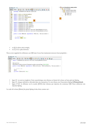 7
                                                  6




       •      en [6], la classe ainsi corrigée,
       •      en [7], il n'y a plus d'erreurs.

Nous avons supprimé les références aux EJB mais il nous faut maintenant retrouver leurs propriétés :




       •      ligne 22 : on avait un singleton. Cette caractéristique sera obtenue en faisant de la classe un bean géré par Spring,
       •      ligne 23 : chaque méthode se déroulait dans une transaction. Ce sera obtenu avec l'annotation Spring @Transactional,
       •      lignes 27-28 : la référence sur la couche [DAO] était obtenue par injection du conteneur EJB. Nous utiliserons une
              injection Spring.

Le code de la classe [Metier] du projet Spring évolue donc comme suit :




http://tahe.developpez.com
                                                                                                                           255/424
 