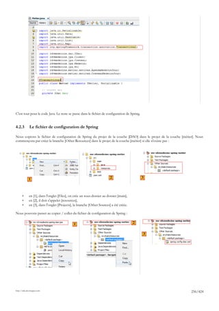 C'est tout pour le code Java. Le reste se passe dans le fichier de configuration de Spring.


4.2.3         Le fichier de configuration de Spring

Nous copions le fichier de configuration de Spring du projet de la couche [DAO] dans le projet de la couche [métier]. Nous
commençons par créer la branche [Other Resources] dans le projet de la couche [métier] si elle n'existe pas :




             1                                                            2                   3



       •      en [1], dans l'onglet [Files], on crée un sous-dossier au dossier [main],
       •      en [2], il doit s'appeler [resources],
       •      en [3], dans l'onglet [Projects], la branche [Other Sources] a été créée.

Nous pouvons passer au copier / coller du fichier de configuration de Spring :

                                               1                                          2


                                                                                              3




http://tahe.developpez.com
                                                                                                                  256/424
 