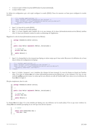•        en [1] on copie le fichier du projet [DAO] dans le projet [métier] [2],
       •        en [3], le fichier copié.

Le fichier de configuration qui a été copié configure la couche [DAO]. Nous lui ajoutons un bean pour configurer la couche
[métier] :

           1.   <!-- couches applicatives -->
           2.   <bean id="dao" class="rdvmedecins.dao.DaoJpa" />
           3.   <bean id="metier" class="rdvmedecins.metier.service.Metier">
           4.     <property name="dao" ref="dao"/>
           5. </bean>

       •        ligne 2 : le bean de la couche [DAO],
       •        lignes 3-5 : le bean de la couche [métier],
       •        ligne 3 : le bean s'appelle métier (attribut id) et est une instance de la classe [rdvmedecins.metier.service.Metier] (attribut
                class). Ce bean sera instancié comme les autres au démarrage de l'application.

Rappelons le code du bean [rdvmedecins.metier.service.Metier] :

           1.     package rdvmedecins.metier.service;
           2.
           3.     ...
           4.
           5.     public class Metier implements IMetier, Serializable {
           6.
           7.         // couche dao
           8.         private IDao dao;
           9.
           10.        public Metier() {
           11.    }

       •        ligne 8 : le champ [dao] va être instancié par Spring en même temps que le bean métier. Revenons à la définition de ce bean
                dans le fichier de configuration de Spring :

       1.   <!-- couches applicatives -->
       2.   <bean id="dao" class="rdvmedecins.dao.DaoJpa" />
       3.   <bean id="metier" class="rdvmedecins.metier.service.Metier">
       4.     <property name="dao" ref="dao"/>
       5. </bean>

       •        ligne 4 : la balise <property> sert à initialiser des champs du bean instancié. Le nom du champ est donné par l'attribut
                name. C'est donc le champ dao de la classe [rdvmedecins.metier.service.Metier] qui va être instancié. Il le sera via une
                méthode setDao qui doit exister. La valeur qui lui sera affectée est celle de l'attribut ref. Cette valeur est ici, la référence du
                bean dao de la ligne 2.

Dit plus simplement, dans le code :

           12.    package rdvmedecins.metier.service;
           13.
           14.    ...
           15.
           16.    public class Metier implements IMetier, Serializable {
           17.
           18.        // couche dao
           19.        private IDao dao;
           20.
           21.        public Metier() {
           22.    }

Le champ dao de la ligne 19 va être initialisé par Spring avec une référence sur la couche [dao]. C'est ce que nous voulions. Le
champ dao sera initialisé par Spring via un setter que nous devons rajouter :

           1.         // setter
           2.
           3.         public void setDao(IDao dao) {
           4.           this.dao = dao;
           5.     }




http://tahe.developpez.com
                                                                                                                                         257/424
 